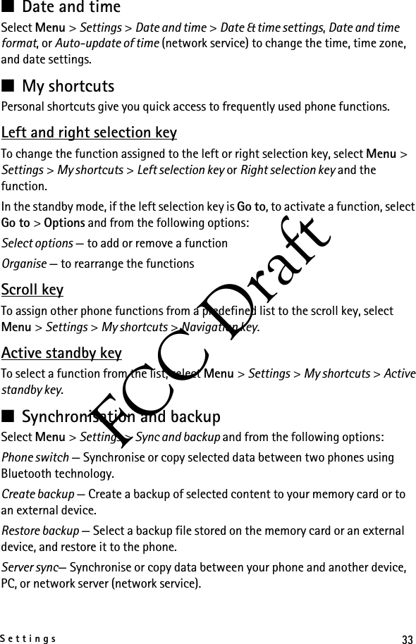 33SettingsFCC Draft■Date and timeSelect Menu &gt; Settings &gt; Date and time &gt; Date &amp; time settings, Date and time format, or Auto-update of time (network service) to change the time, time zone, and date settings.■My shortcutsPersonal shortcuts give you quick access to frequently used phone functions.Left and right selection keyTo change the function assigned to the left or right selection key, select Menu &gt; Settings &gt; My shortcuts &gt; Left selection key or Right selection key and the function.In the standby mode, if the left selection key is Go to, to activate a function, select Go to &gt; Options and from the following options:Select options — to add or remove a functionOrganise — to rearrange the functionsScroll keyTo assign other phone functions from a predefined list to the scroll key, select Menu &gt; Settings &gt; My shortcuts &gt; Navigation key.Active standby keyTo select a function from the list, select Menu &gt; Settings &gt; My shortcuts &gt; Active standby key.■Synchronisation and backupSelect Menu &gt; Settings &gt; Sync and backup and from the following options:Phone switch — Synchronise or copy selected data between two phones using Bluetooth technology.Create backup — Create a backup of selected content to your memory card or to an external device.Restore backup — Select a backup file stored on the memory card or an external device, and restore it to the phone.Server sync— Synchronise or copy data between your phone and another device, PC, or network server (network service).