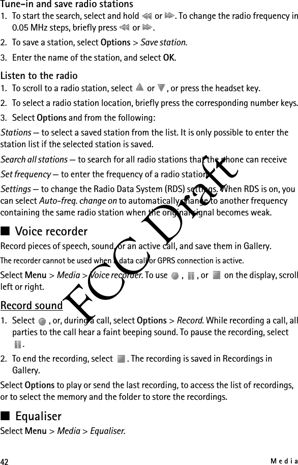 42MediaFCC DraftTune-in and save radio stations1. To start the search, select and hold   or  . To change the radio frequency in 0.05 MHz steps, briefly press   or  .2. To save a station, select Options &gt; Save station.3. Enter the name of the station, and select OK.Listen to the radio1. To scroll to a radio station, select   or  , or press the headset key.2. To select a radio station location, briefly press the corresponding number keys.3. Select Options and from the following:Stations — to select a saved station from the list. It is only possible to enter the station list if the selected station is saved.Search all stations — to search for all radio stations that the phone can receiveSet frequency — to enter the frequency of a radio stationSettings — to change the Radio Data System (RDS) settings. When RDS is on, you can select Auto-freq. change on to automatically change to another frequency containing the same radio station when the original signal becomes weak.■Voice recorderRecord pieces of speech, sound, or an active call, and save them in Gallery.The recorder cannot be used when a data call or GPRS connection is active.Select Menu &gt; Media &gt; Voice recorder. To use  ,  , or   on the display, scroll left or right.Record sound1. Select  , or, during a call, select Options &gt; Record. While recording a call, all parties to the call hear a faint beeping sound. To pause the recording, select .2. To end the recording, select  . The recording is saved in Recordings in Gallery.Select Options to play or send the last recording, to access the list of recordings, or to select the memory and the folder to store the recordings.■EqualiserSelect Menu &gt; Media &gt; Equaliser.