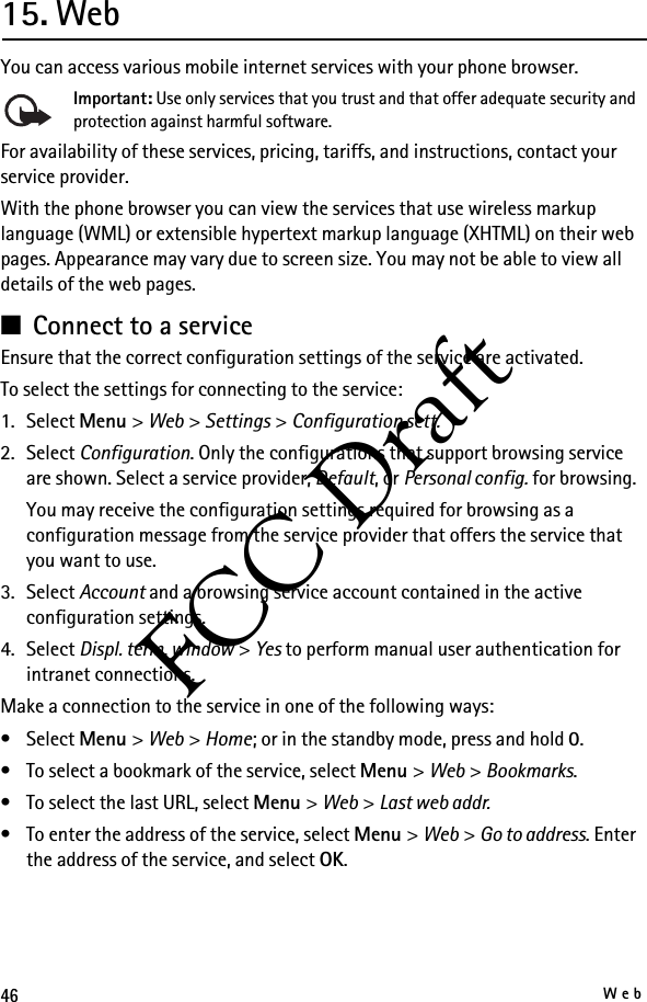 46WebFCC Draft15. WebYou can access various mobile internet services with your phone browser. Important: Use only services that you trust and that offer adequate security and protection against harmful software.For availability of these services, pricing, tariffs, and instructions, contact your service provider.With the phone browser you can view the services that use wireless markup language (WML) or extensible hypertext markup language (XHTML) on their web pages. Appearance may vary due to screen size. You may not be able to view all details of the web pages.■Connect to a serviceEnsure that the correct configuration settings of the service are activated.To select the settings for connecting to the service:1. Select Menu &gt; Web &gt; Settings &gt; Configuration sett.2. Select Configuration. Only the configurations that support browsing service are shown. Select a service provider, Default, or Personal config. for browsing. You may receive the configuration settings required for browsing as a configuration message from the service provider that offers the service that you want to use.3. Select Account and a browsing service account contained in the active configuration settings.4. Select Displ. term. window &gt; Yes to perform manual user authentication for intranet connections.Make a connection to the service in one of the following ways:•Select Menu &gt; Web &gt; Home; or in the standby mode, press and hold 0.• To select a bookmark of the service, select Menu &gt; Web &gt; Bookmarks.• To select the last URL, select Menu &gt; Web &gt; Last web addr.• To enter the address of the service, select Menu &gt; Web &gt; Go to address. Enter the address of the service, and select OK.