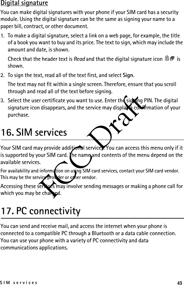49SIM servicesFCC DraftDigital signatureYou can make digital signatures with your phone if your SIM card has a security module. Using the digital signature can be the same as signing your name to a paper bill, contract, or other document.1. To make a digital signature, select a link on a web page, for example, the title of a book you want to buy and its price. The text to sign, which may include the amount and date, is shown.Check that the header text is Read and that the digital signature icon   is shown.2. To sign the text, read all of the text first, and select Sign.The text may not fit within a single screen. Therefore, ensure that you scroll through and read all of the text before signing.3. Select the user certificate you want to use. Enter the signing PIN. The digital signature icon disappears, and the service may display a confirmation of your purchase.16. SIM servicesYour SIM card may provide additional services. You can access this menu only if it is supported by your SIM card. The name and contents of the menu depend on the available services.For availability and information on using SIM card services, contact your SIM card vendor. This may be the service provider or other vendor.Accessing these services may involve sending messages or making a phone call for which you may be charged.17. PC connectivityYou can send and receive mail, and access the internet when your phone is connected to a compatible PC through a Bluetooth or a data cable connection. You can use your phone with a variety of PC connectivity and data communications applications.