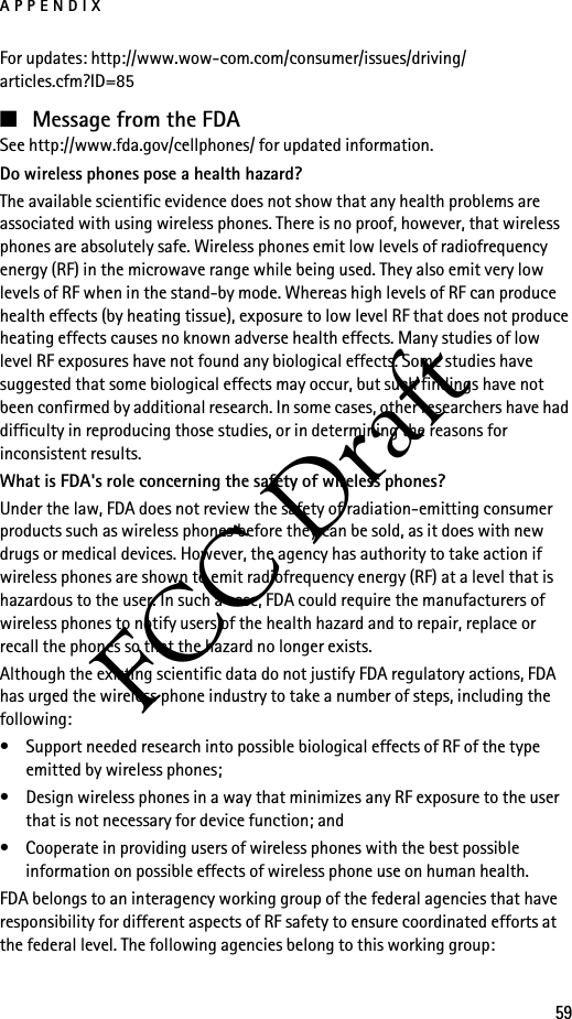 APPENDIX59FCC DraftFor updates: http://www.wow-com.com/consumer/issues/driving/articles.cfm?ID=85■Message from the FDASee http://www.fda.gov/cellphones/ for updated information.Do wireless phones pose a health hazard?The available scientific evidence does not show that any health problems are associated with using wireless phones. There is no proof, however, that wireless phones are absolutely safe. Wireless phones emit low levels of radiofrequency energy (RF) in the microwave range while being used. They also emit very low levels of RF when in the stand-by mode. Whereas high levels of RF can produce health effects (by heating tissue), exposure to low level RF that does not produce heating effects causes no known adverse health effects. Many studies of low level RF exposures have not found any biological effects. Some studies have suggested that some biological effects may occur, but such findings have not been confirmed by additional research. In some cases, other researchers have had difficulty in reproducing those studies, or in determining the reasons for inconsistent results.What is FDA&apos;s role concerning the safety of wireless phones?Under the law, FDA does not review the safety of radiation-emitting consumer products such as wireless phones before they can be sold, as it does with new drugs or medical devices. However, the agency has authority to take action if wireless phones are shown to emit radiofrequency energy (RF) at a level that is hazardous to the user. In such a case, FDA could require the manufacturers of wireless phones to notify users of the health hazard and to repair, replace or recall the phones so that the hazard no longer exists.Although the existing scientific data do not justify FDA regulatory actions, FDA has urged the wireless phone industry to take a number of steps, including the following:• Support needed research into possible biological effects of RF of the type emitted by wireless phones; • Design wireless phones in a way that minimizes any RF exposure to the user that is not necessary for device function; and • Cooperate in providing users of wireless phones with the best possible information on possible effects of wireless phone use on human health.FDA belongs to an interagency working group of the federal agencies that have responsibility for different aspects of RF safety to ensure coordinated efforts at the federal level. The following agencies belong to this working group: