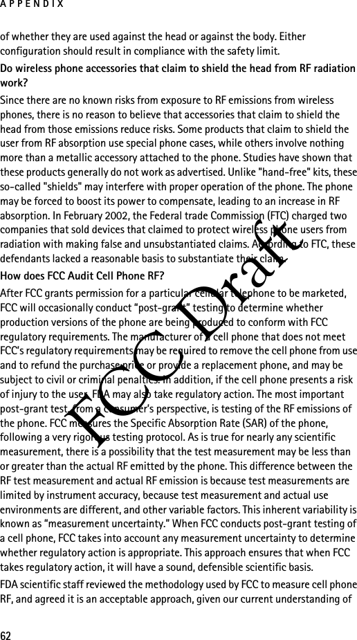 APPENDIX62FCC Draftof whether they are used against the head or against the body. Either configuration should result in compliance with the safety limit.Do wireless phone accessories that claim to shield the head from RF radiation work?Since there are no known risks from exposure to RF emissions from wireless phones, there is no reason to believe that accessories that claim to shield the head from those emissions reduce risks. Some products that claim to shield the user from RF absorption use special phone cases, while others involve nothing more than a metallic accessory attached to the phone. Studies have shown that these products generally do not work as advertised. Unlike &quot;hand-free&quot; kits, these so-called &quot;shields&quot; may interfere with proper operation of the phone. The phone may be forced to boost its power to compensate, leading to an increase in RF absorption. In February 2002, the Federal trade Commission (FTC) charged two companies that sold devices that claimed to protect wireless phone users from radiation with making false and unsubstantiated claims. According to FTC, these defendants lacked a reasonable basis to substantiate their claim.How does FCC Audit Cell Phone RF?After FCC grants permission for a particular cellular telephone to be marketed, FCC will occasionally conduct “post-grant” testing to determine whether production versions of the phone are being produced to conform with FCC regulatory requirements. The manufacturer of a cell phone that does not meet FCC’s regulatory requirements may be required to remove the cell phone from use and to refund the purchase price or provide a replacement phone, and may be subject to civil or criminal penalties. In addition, if the cell phone presents a risk of injury to the user, FDA may also take regulatory action. The most important post-grant test, from a consumer’s perspective, is testing of the RF emissions of the phone. FCC measures the Specific Absorption Rate (SAR) of the phone, following a very rigorous testing protocol. As is true for nearly any scientific measurement, there is a possibility that the test measurement may be less than or greater than the actual RF emitted by the phone. This difference between the RF test measurement and actual RF emission is because test measurements are limited by instrument accuracy, because test measurement and actual use environments are different, and other variable factors. This inherent variability is known as “measurement uncertainty.” When FCC conducts post-grant testing of a cell phone, FCC takes into account any measurement uncertainty to determine whether regulatory action is appropriate. This approach ensures that when FCC takes regulatory action, it will have a sound, defensible scientific basis.FDA scientific staff reviewed the methodology used by FCC to measure cell phone RF, and agreed it is an acceptable approach, given our current understanding of 