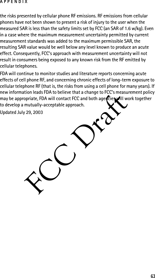 APPENDIX63FCC Draftthe risks presented by cellular phone RF emissions. RF emissions from cellular phones have not been shown to present a risk of injury to the user when the measured SAR is less than the safety limits set by FCC (an SAR of 1.6 w/kg). Even in a case where the maximum measurement uncertainty permitted by current measurement standards was added to the maximum permissible SAR, the resulting SAR value would be well below any level known to produce an acute effect. Consequently, FCC’s approach with measurement uncertainty will not result in consumers being exposed to any known risk from the RF emitted by cellular telephones.FDA will continue to monitor studies and literature reports concerning acute effects of cell phone RF, and concerning chronic effects of long-term exposure to cellular telephone RF (that is, the risks from using a cell phone for many years). If new information leads FDA to believe that a change to FCC’s measurement policy may be appropriate, FDA will contact FCC and both agencies will work together to develop a mutually-acceptable approach.Updated July 29, 2003