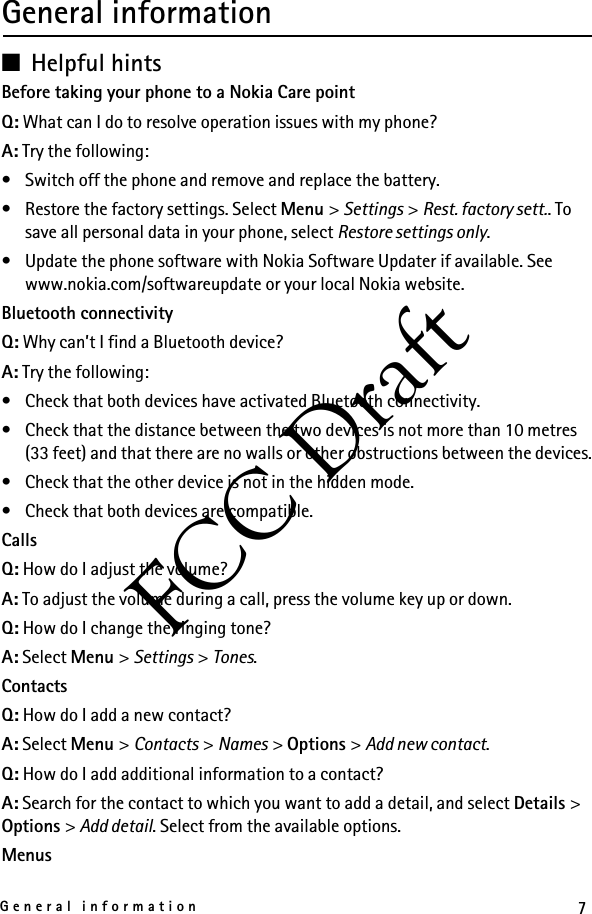 7General informationFCC DraftGeneral information■Helpful hintsBefore taking your phone to a Nokia Care pointQ: What can I do to resolve operation issues with my phone?A: Try the following:• Switch off the phone and remove and replace the battery.• Restore the factory settings. Select Menu &gt; Settings &gt; Rest. factory sett.. To save all personal data in your phone, select Restore settings only.• Update the phone software with Nokia Software Updater if available. See www.nokia.com/softwareupdate or your local Nokia website.Bluetooth connectivityQ: Why can’t I find a Bluetooth device?A: Try the following:• Check that both devices have activated Bluetooth connectivity.• Check that the distance between the two devices is not more than 10 metres (33 feet) and that there are no walls or other obstructions between the devices.• Check that the other device is not in the hidden mode.• Check that both devices are compatible.CallsQ: How do I adjust the volume?A: To adjust the volume during a call, press the volume key up or down.Q: How do I change the ringing tone?A: Select Menu &gt; Settings &gt; Tones.ContactsQ: How do I add a new contact?A: Select Menu &gt; Contacts &gt; Names &gt; Options &gt; Add new contact.Q: How do I add additional information to a contact?A: Search for the contact to which you want to add a detail, and select Details &gt; Options &gt; Add detail. Select from the available options.Menus