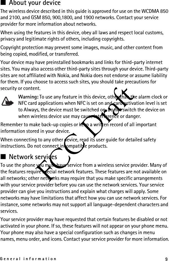 9General informationFCC Draft■About your deviceThe wireless device described in this guide is approved for use on the WCDMA 850 and 2100, and GSM 850, 900,1800, and 1900 networks. Contact your service provider for more information about networks.When using the features in this device, obey all laws and respect local customs, privacy and legitimate rights of others, including copyrights. Copyright protection may prevent some images, music, and other content from being copied, modified, or transferred. Your device may have preinstalled bookmarks and links for third-party internet sites. You may also access other third-party sites through your device. Third-party sites are not affiliated with Nokia, and Nokia does not endorse or assume liability for them. If you choose to access such sites, you should take precautions for security or content.Warning: To use any feature in this device, other than the alarm clock or NFC card applications when NFC is set on and card activation level is set to Always, the device must be switched on. Do not switch the device on when wireless device use may cause interference or danger.Remember to make back-up copies or keep a written record of all important information stored in your device.When connecting to any other device, read its user guide for detailed safety instructions. Do not connect incompatible products.■Network servicesTo use the phone you must have service from a wireless service provider. Many of the features require special network features. These features are not available on all networks; other networks may require that you make specific arrangements with your service provider before you can use the network services. Your service provider can give you instructions and explain what charges will apply. Some networks may have limitations that affect how you can use network services. For instance, some networks may not support all language-dependent characters and services.Your service provider may have requested that certain features be disabled or not activated in your phone. If so, these features will not appear on your phone menu. Your phone may also have a special configuration such as changes in menu names, menu order, and icons. Contact your service provider for more information.