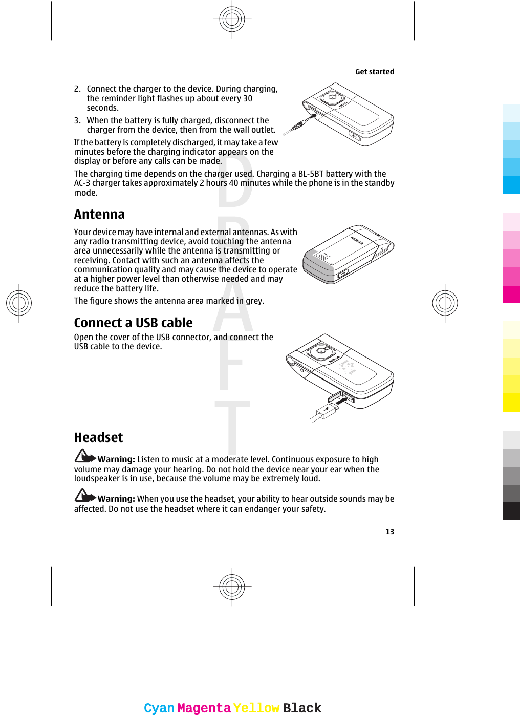 2. Connect the charger to the device. During charging,the reminder light flashes up about every 30seconds.3. When the battery is fully charged, disconnect thecharger from the device, then from the wall outlet.If the battery is completely discharged, it may take a fewminutes before the charging indicator appears on thedisplay or before any calls can be made.The charging time depends on the charger used. Charging a BL-5BT battery with theAC-3 charger takes approximately 2 hours 40 minutes while the phone is in the standbymode.AntennaYour device may have internal and external antennas. As withany radio transmitting device, avoid touching the antennaarea unnecessarily while the antenna is transmitting orreceiving. Contact with such an antenna affects thecommunication quality and may cause the device to operateat a higher power level than otherwise needed and mayreduce the battery life.The figure shows the antenna area marked in grey.Connect a USB cableOpen the cover of the USB connector, and connect theUSB cable to the device.HeadsetWarning: Listen to music at a moderate level. Continuous exposure to highvolume may damage your hearing. Do not hold the device near your ear when theloudspeaker is in use, because the volume may be extremely loud.Warning: When you use the headset, your ability to hear outside sounds may beaffected. Do not use the headset where it can endanger your safety.Get started13CyanCyanMagentaMagentaYellowYellowBlackBlack