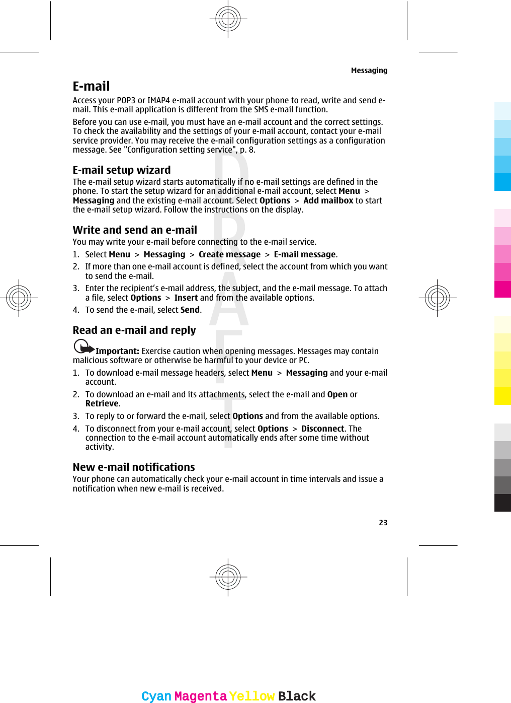 E-mailAccess your POP3 or IMAP4 e-mail account with your phone to read, write and send e-mail. This e-mail application is different from the SMS e-mail function.Before you can use e-mail, you must have an e-mail account and the correct settings.To check the availability and the settings of your e-mail account, contact your e-mailservice provider. You may receive the e-mail configuration settings as a configurationmessage. See &quot;Configuration setting service&quot;, p. 8.E-mail setup wizardThe e-mail setup wizard starts automatically if no e-mail settings are defined in thephone. To start the setup wizard for an additional e-mail account, select Menu &gt;Messaging and the existing e-mail account. Select Options &gt; Add mailbox to startthe e-mail setup wizard. Follow the instructions on the display.Write and send an e-mailYou may write your e-mail before connecting to the e-mail service.1. Select Menu &gt; Messaging &gt; Create message &gt; E-mail message.2. If more than one e-mail account is defined, select the account from which you wantto send the e-mail.3. Enter the recipient’s e-mail address, the subject, and the e-mail message. To attacha file, select Options &gt; Insert and from the available options.4. To send the e-mail, select Send.Read an e-mail and replyImportant: Exercise caution when opening messages. Messages may containmalicious software or otherwise be harmful to your device or PC.1. To download e-mail message headers, select Menu &gt; Messaging and your e-mailaccount.2. To download an e-mail and its attachments, select the e-mail and Open orRetrieve.3. To reply to or forward the e-mail, select Options and from the available options.4. To disconnect from your e-mail account, select Options &gt; Disconnect. Theconnection to the e-mail account automatically ends after some time withoutactivity.New e-mail notificationsYour phone can automatically check your e-mail account in time intervals and issue anotification when new e-mail is received.Messaging23CyanCyanMagentaMagentaYellowYellowBlackBlack
