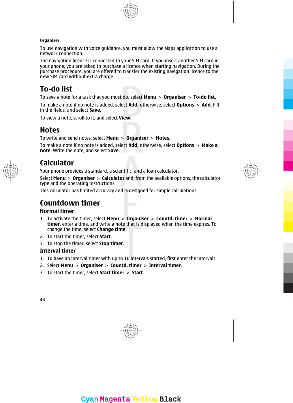 To use navigation with voice guidance, you must allow the Maps application to use anetwork connection.The navigation licence is connected to your SIM card. If you insert another SIM card inyour phone, you are asked to purchase a licence when starting navigation. During thepurchase procedure, you are offered to transfer the existing navigation licence to thenew SIM card without extra charge.To-do listTo save a note for a task that you must do, select Menu &gt; Organiser &gt; To-do list.To make a note if no note is added, select Add; otherwise, select Options &gt; Add. Fillin the fields, and select Save.To view a note, scroll to it, and select View.NotesTo write and send notes, select Menu &gt; Organiser &gt; Notes.To make a note if no note is added, select Add; otherwise, select Options &gt; Make anote. Write the note, and select Save.CalculatorYour phone provides a standard, a scientific, and a loan calculator.Select Menu &gt; Organiser &gt; Calculator and, from the available options, the calculatortype and the operating instructions.This calculator has limited accuracy and is designed for simple calculations.Countdown timerNormal timer1. To activate the timer, select Menu &gt; Organiser &gt; Countd. timer &gt; Normaltimer, enter a time, and write a note that is displayed when the time expires. Tochange the time, select Change time.2. To start the timer, select Start.3. To stop the timer, select Stop timer.Interval timer1. To have an interval timer with up to 10 intervals started, first enter the intervals.2. Select Menu &gt; Organiser &gt; Countd. timer &gt; Interval timer.3. To start the timer, select Start timer &gt; Start.Organiser44CyanCyanMagentaMagentaYellowYellowBlackBlack