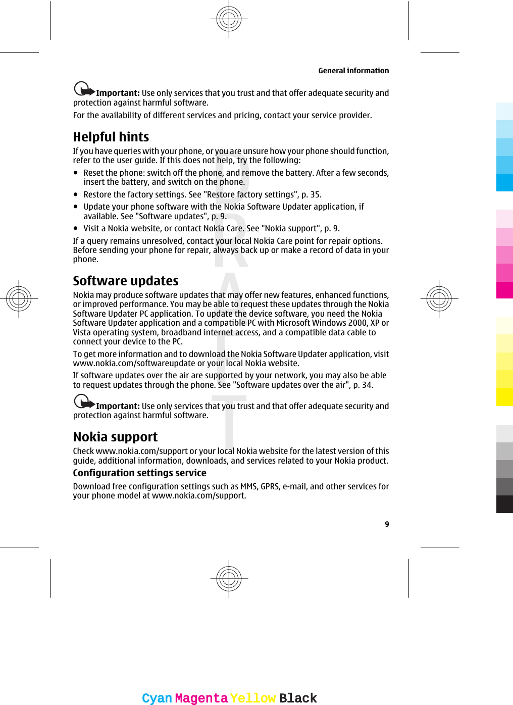 Important: Use only services that you trust and that offer adequate security andprotection against harmful software.For the availability of different services and pricing, contact your service provider.Helpful hintsIf you have queries with your phone, or you are unsure how your phone should function,refer to the user guide. If this does not help, try the following:●Reset the phone: switch off the phone, and remove the battery. After a few seconds,insert the battery, and switch on the phone.●Restore the factory settings. See &quot;Restore factory settings&quot;, p. 35.●Update your phone software with the Nokia Software Updater application, ifavailable. See &quot;Software updates&quot;, p. 9.●Visit a Nokia website, or contact Nokia Care. See &quot;Nokia support&quot;, p. 9.If a query remains unresolved, contact your local Nokia Care point for repair options.Before sending your phone for repair, always back up or make a record of data in yourphone.Software updatesNokia may produce software updates that may offer new features, enhanced functions,or improved performance. You may be able to request these updates through the NokiaSoftware Updater PC application. To update the device software, you need the NokiaSoftware Updater application and a compatible PC with Microsoft Windows 2000, XP orVista operating system, broadband internet access, and a compatible data cable toconnect your device to the PC.To get more information and to download the Nokia Software Updater application, visitwww.nokia.com/softwareupdate or your local Nokia website.If software updates over the air are supported by your network, you may also be ableto request updates through the phone. See &quot;Software updates over the air&quot;, p. 34.Important: Use only services that you trust and that offer adequate security andprotection against harmful software.Nokia supportCheck www.nokia.com/support or your local Nokia website for the latest version of thisguide, additional information, downloads, and services related to your Nokia product.Configuration settings serviceDownload free configuration settings such as MMS, GPRS, e-mail, and other services foryour phone model at www.nokia.com/support.General information9CyanCyanMagentaMagentaYellowYellowBlackBlack