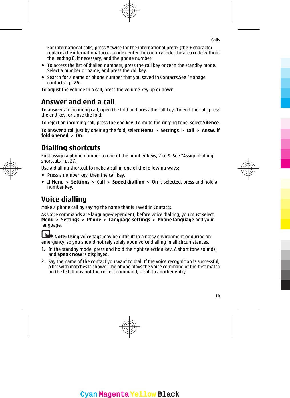 For international calls, press * twice for the international prefix (the + characterreplaces the international access code), enter the country code, the area code withoutthe leading 0, if necessary, and the phone number.●To access the list of dialled numbers, press the call key once in the standby mode.Select a number or name, and press the call key.●Search for a name or phone number that you saved in Contacts.See &quot;Managecontacts&quot;, p. 26.To adjust the volume in a call, press the volume key up or down.Answer and end a callTo answer an incoming call, open the fold and press the call key. To end the call, pressthe end key, or close the fold.To reject an incoming call, press the end key. To mute the ringing tone, select Silence.To answer a call just by opening the fold, select Menu &gt; Settings &gt; Call &gt; Answ. iffold opened &gt; On.Dialling shortcutsFirst assign a phone number to one of the number keys, 2 to 9. See &quot;Assign diallingshortcuts&quot;, p. 27.Use a dialling shortcut to make a call in one of the following ways:●Press a number key, then the call key.●If Menu &gt; Settings &gt; Call &gt; Speed dialling &gt; On is selected, press and hold anumber key.Voice diallingMake a phone call by saying the name that is saved in Contacts.As voice commands are language-dependent, before voice dialling, you must selectMenu &gt; Settings &gt; Phone &gt; Language settings &gt; Phone language and yourlanguage.Note: Using voice tags may be difficult in a noisy environment or during anemergency, so you should not rely solely upon voice dialling in all circumstances.1. In the standby mode, press and hold the right selection key. A short tone sounds,and Speak now is displayed.2. Say the name of the contact you want to dial. If the voice recognition is successful,a list with matches is shown. The phone plays the voice command of the first matchon the list. If it is not the correct command, scroll to another entry.Calls19CyanCyanMagentaMagentaYellowYellowBlackBlack