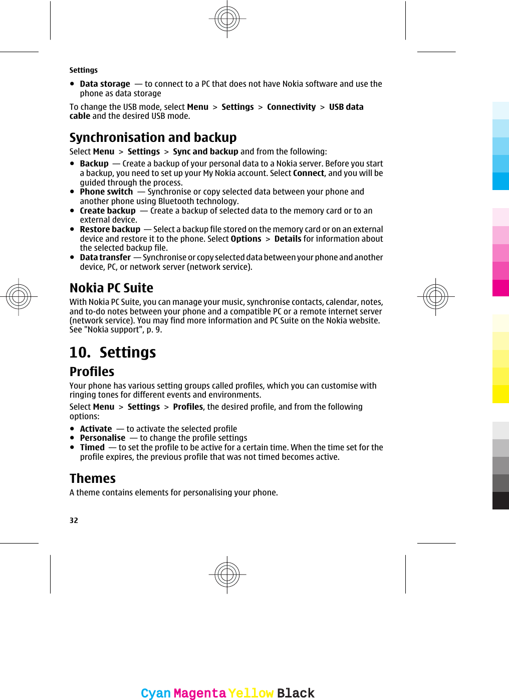●Data storage  — to connect to a PC that does not have Nokia software and use thephone as data storageTo change the USB mode, select Menu &gt; Settings &gt; Connectivity &gt; USB datacable and the desired USB mode.Synchronisation and backupSelect Menu &gt; Settings &gt; Sync and backup and from the following:●Backup  — Create a backup of your personal data to a Nokia server. Before you starta backup, you need to set up your My Nokia account. Select Connect, and you will beguided through the process.●Phone switch  — Synchronise or copy selected data between your phone andanother phone using Bluetooth technology.●Create backup  — Create a backup of selected data to the memory card or to anexternal device.●Restore backup  — Select a backup file stored on the memory card or on an externaldevice and restore it to the phone. Select Options &gt; Details for information aboutthe selected backup file.●Data transfer  — Synchronise or copy selected data between your phone and anotherdevice, PC, or network server (network service).Nokia PC SuiteWith Nokia PC Suite, you can manage your music, synchronise contacts, calendar, notes,and to-do notes between your phone and a compatible PC or a remote internet server(network service). You may find more information and PC Suite on the Nokia website.See &quot;Nokia support&quot;, p. 9.10. SettingsProfilesYour phone has various setting groups called profiles, which you can customise withringing tones for different events and environments.Select Menu &gt; Settings &gt; Profiles, the desired profile, and from the followingoptions:●Activate  — to activate the selected profile●Personalise  — to change the profile settings●Timed  — to set the profile to be active for a certain time. When the time set for theprofile expires, the previous profile that was not timed becomes active.ThemesA theme contains elements for personalising your phone.Settings32CyanCyanMagentaMagentaYellowYellowBlackBlack