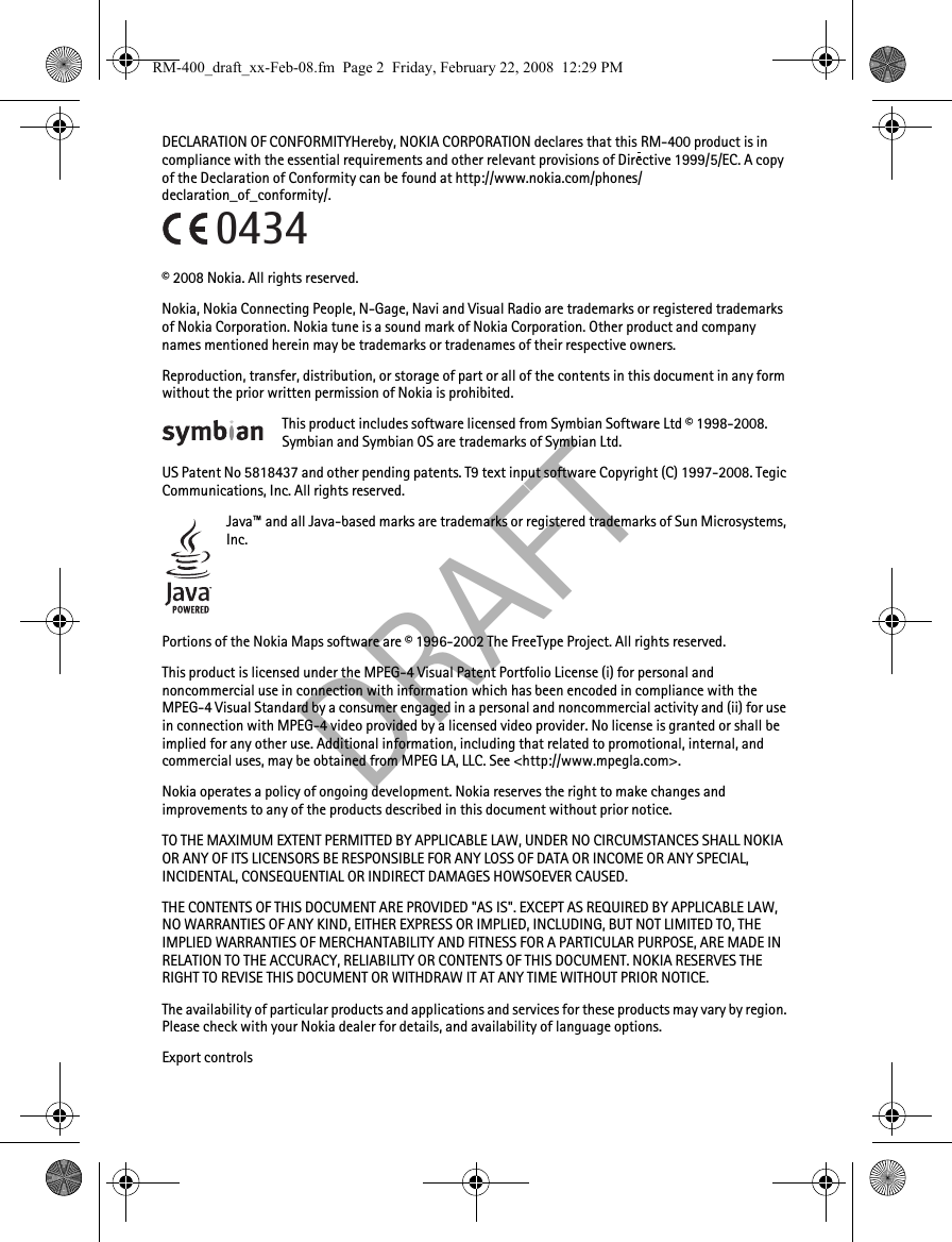 DRAFTDECLARATION OF CONFORMITYHereby, NOKIA CORPORATION declares that this RM-400 product is in compliance with the essential requirements and other relevant provisions of Directive 1999/5/EC. A copy of the Declaration of Conformity can be found at http://www.nokia.com/phones/declaration_of_conformity/.© 2008 Nokia. All rights reserved.Nokia, Nokia Connecting People, N-Gage, Navi and Visual Radio are trademarks or registered trademarks of Nokia Corporation. Nokia tune is a sound mark of Nokia Corporation. Other product and company names mentioned herein may be trademarks or tradenames of their respective owners.Reproduction, transfer, distribution, or storage of part or all of the contents in this document in any form without the prior written permission of Nokia is prohibited.This product includes software licensed from Symbian Software Ltd © 1998-2008. Symbian and Symbian OS are trademarks of Symbian Ltd.US Patent No 5818437 and other pending patents. T9 text input software Copyright (C) 1997-2008. Tegic Communications, Inc. All rights reserved.Java™ and all Java-based marks are trademarks or registered trademarks of Sun Microsystems, Inc.Portions of the Nokia Maps software are © 1996-2002 The FreeType Project. All rights reserved.This product is licensed under the MPEG-4 Visual Patent Portfolio License (i) for personal and noncommercial use in connection with information which has been encoded in compliance with the MPEG-4 Visual Standard by a consumer engaged in a personal and noncommercial activity and (ii) for use in connection with MPEG-4 video provided by a licensed video provider. No license is granted or shall be implied for any other use. Additional information, including that related to promotional, internal, and commercial uses, may be obtained from MPEG LA, LLC. See &lt;http://www.mpegla.com&gt;.Nokia operates a policy of ongoing development. Nokia reserves the right to make changes and improvements to any of the products described in this document without prior notice.TO THE MAXIMUM EXTENT PERMITTED BY APPLICABLE LAW, UNDER NO CIRCUMSTANCES SHALL NOKIA OR ANY OF ITS LICENSORS BE RESPONSIBLE FOR ANY LOSS OF DATA OR INCOME OR ANY SPECIAL, INCIDENTAL, CONSEQUENTIAL OR INDIRECT DAMAGES HOWSOEVER CAUSED.THE CONTENTS OF THIS DOCUMENT ARE PROVIDED &quot;AS IS&quot;. EXCEPT AS REQUIRED BY APPLICABLE LAW, NO WARRANTIES OF ANY KIND, EITHER EXPRESS OR IMPLIED, INCLUDING, BUT NOT LIMITED TO, THE IMPLIED WARRANTIES OF MERCHANTABILITY AND FITNESS FOR A PARTICULAR PURPOSE, ARE MADE IN RELATION TO THE ACCURACY, RELIABILITY OR CONTENTS OF THIS DOCUMENT. NOKIA RESERVES THE RIGHT TO REVISE THIS DOCUMENT OR WITHDRAW IT AT ANY TIME WITHOUT PRIOR NOTICE.The availability of particular products and applications and services for these products may vary by region. Please check with your Nokia dealer for details, and availability of language options.Export controls0434RM-400_draft_xx-Feb-08.fm  Page 2  Friday, February 22, 2008  12:29 PM