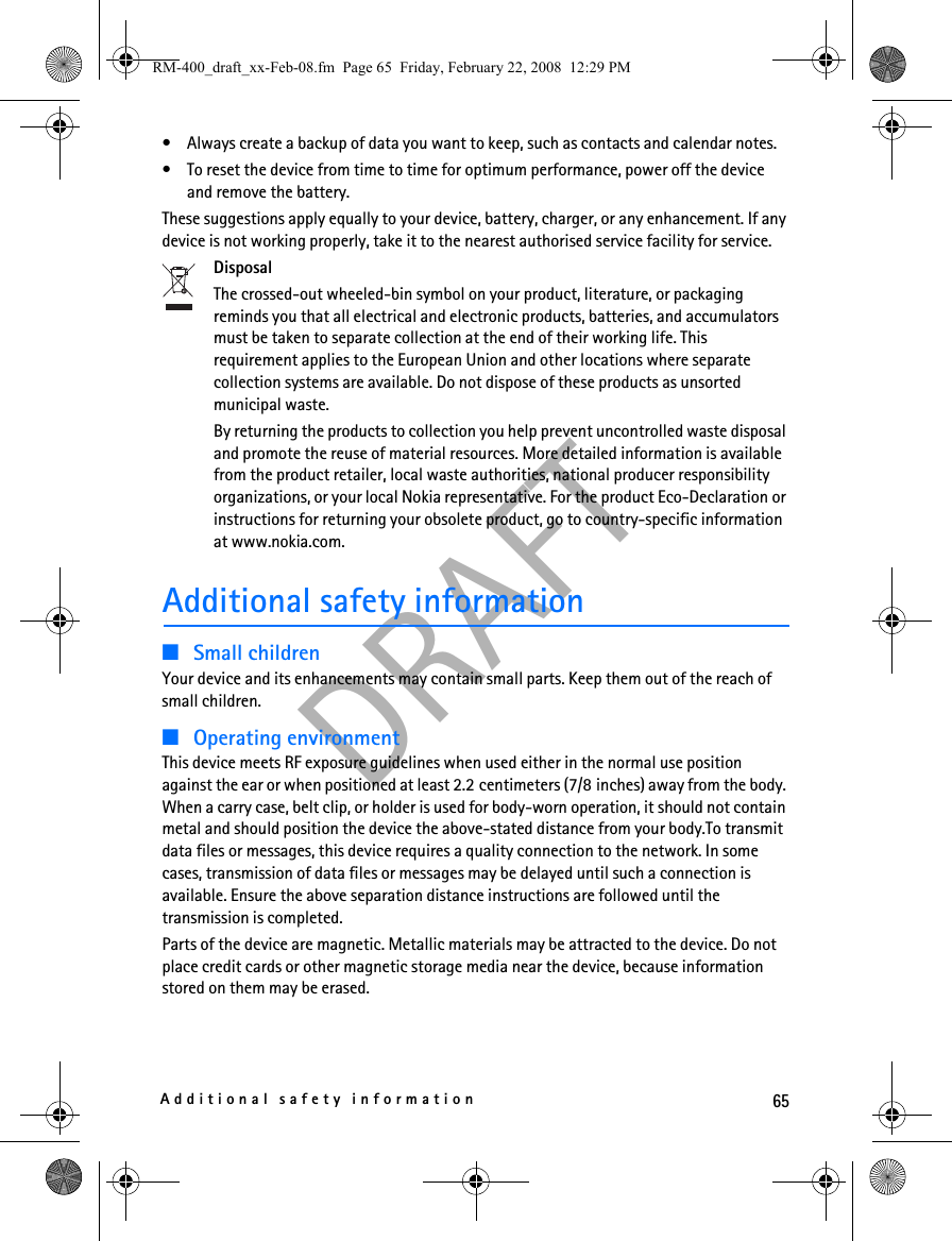 65Additional safety informationDRAFT• Always create a backup of data you want to keep, such as contacts and calendar notes.• To reset the device from time to time for optimum performance, power off the device and remove the battery.These suggestions apply equally to your device, battery, charger, or any enhancement. If any device is not working properly, take it to the nearest authorised service facility for service.DisposalThe crossed-out wheeled-bin symbol on your product, literature, or packaging reminds you that all electrical and electronic products, batteries, and accumulators must be taken to separate collection at the end of their working life. This requirement applies to the European Union and other locations where separate collection systems are available. Do not dispose of these products as unsorted municipal waste. By returning the products to collection you help prevent uncontrolled waste disposal and promote the reuse of material resources. More detailed information is available from the product retailer, local waste authorities, national producer responsibility organizations, or your local Nokia representative. For the product Eco-Declaration or instructions for returning your obsolete product, go to country-specific information at www.nokia.com.Additional safety information■Small childrenYour device and its enhancements may contain small parts. Keep them out of the reach of small children.■Operating environmentThis device meets RF exposure guidelines when used either in the normal use position against the ear or when positioned at least 2.2 centimeters (7/8 inches) away from the body. When a carry case, belt clip, or holder is used for body-worn operation, it should not contain metal and should position the device the above-stated distance from your body.To transmit data files or messages, this device requires a quality connection to the network. In some cases, transmission of data files or messages may be delayed until such a connection is available. Ensure the above separation distance instructions are followed until the transmission is completed.Parts of the device are magnetic. Metallic materials may be attracted to the device. Do not place credit cards or other magnetic storage media near the device, because information stored on them may be erased.RM-400_draft_xx-Feb-08.fm  Page 65  Friday, February 22, 2008  12:29 PM