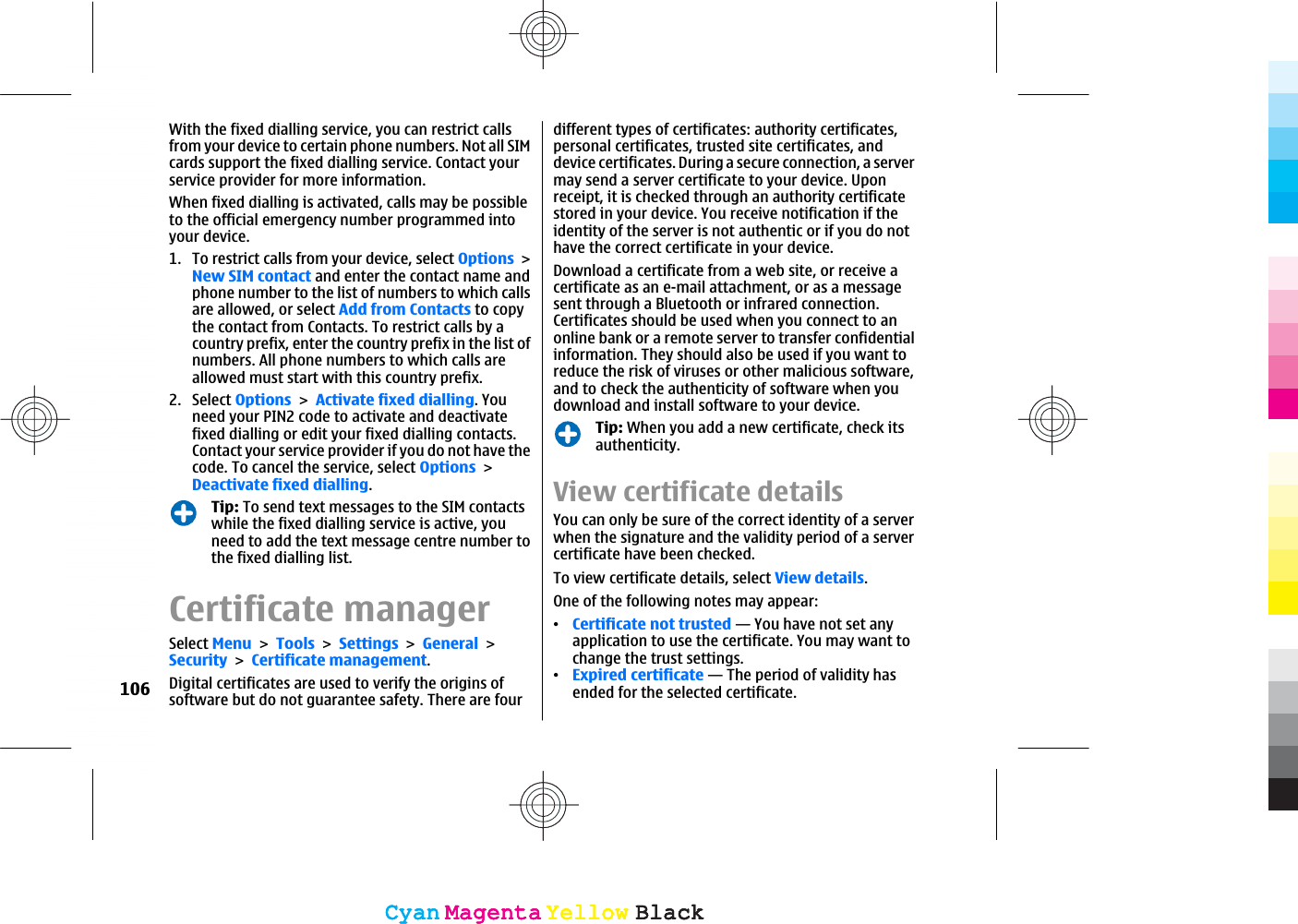 With the fixed dialling service, you can restrict callsfrom your device to certain phone numbers. Not all SIMcards support the fixed dialling service. Contact yourservice provider for more information.When fixed dialling is activated, calls may be possibleto the official emergency number programmed intoyour device.1. To restrict calls from your device, select OptionsNew SIM contact and enter the contact name andphone number to the list of numbers to which callsare allowed, or select Add from Contacts to copythe contact from Contacts. To restrict calls by acountry prefix, enter the country prefix in the list ofnumbers. All phone numbers to which calls areallowed must start with this country prefix.2. Select OptionsActivate fixed dialling. Youneed your PIN2 code to activate and deactivatefixed dialling or edit your fixed dialling contacts.Contact your service provider if you do not have thecode. To cancel the service, select OptionsDeactivate fixed dialling.Tip: To send text messages to the SIM contactswhile the fixed dialling service is active, youneed to add the text message centre number tothe fixed dialling list.Certificate managerSelect MenuToolsSettingsGeneralSecurityCertificate management.Digital certificates are used to verify the origins ofsoftware but do not guarantee safety. There are fourdifferent types of certificates: authority certificates,personal certificates, trusted site certificates, anddevice certificates. During a secure connection, a servermay send a server certificate to your device. Uponreceipt, it is checked through an authority certificatestored in your device. You receive notification if theidentity of the server is not authentic or if you do nothave the correct certificate in your device.Download a certificate from a web site, or receive acertificate as an e-mail attachment, or as a messagesent through a Bluetooth or infrared connection.Certificates should be used when you connect to anonline bank or a remote server to transfer confidentialinformation. They should also be used if you want toreduce the risk of viruses or other malicious software,and to check the authenticity of software when youdownload and install software to your device.Tip: When you add a new certificate, check itsauthenticity.View certificate detailsYou can only be sure of the correct identity of a serverwhen the signature and the validity period of a servercertificate have been checked.To view certificate details, select View details.One of the following notes may appear:ವCertificate not trusted — You have not set anyapplication to use the certificate. You may want tochange the trust settings.ವExpired certificate — The period of validity hasended for the selected certificate.106CyanCyanMagentaMagentaYellowYellowBlackBlackCyanCyanMagentaMagentaYellowYellowBlackBlack