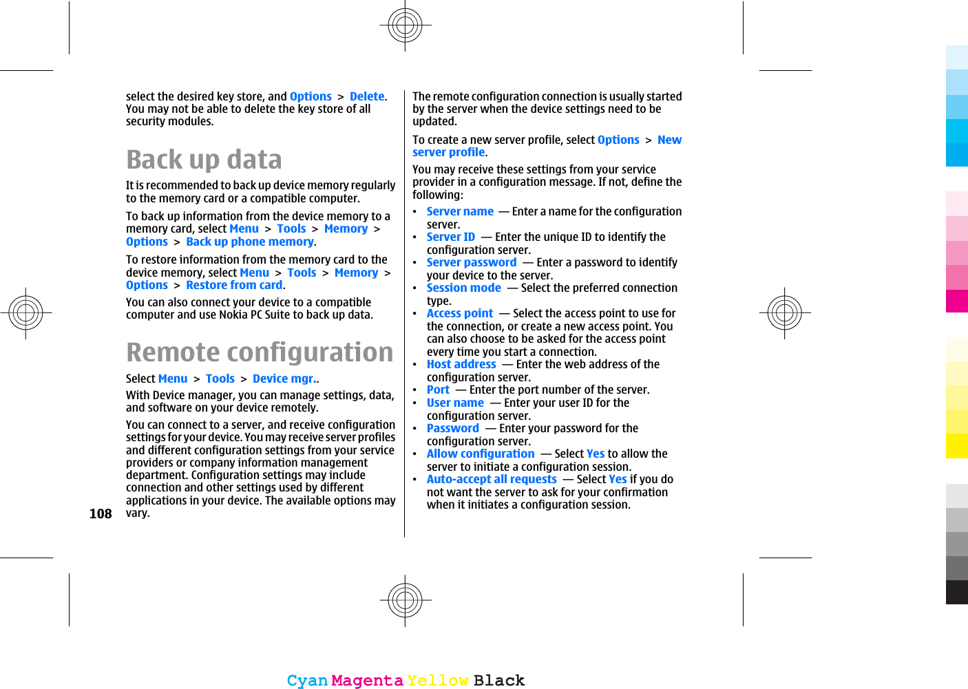 select the desired key store, and OptionsDelete.You may not be able to delete the key store of allsecurity modules.Back up dataIt is recommended to back up device memory regularlyto the memory card or a compatible computer.To back up information from the device memory to amemory card, select MenuToolsMemoryOptionsBack up phone memory.To restore information from the memory card to thedevice memory, select MenuToolsMemoryOptionsRestore from card.You can also connect your device to a compatiblecomputer and use Nokia PC Suite to back up data.Remote configurationSelect MenuToolsDevice mgr..With Device manager, you can manage settings, data,and software on your device remotely.You can connect to a server, and receive configurationsettings for your device. You may receive server profilesand different configuration settings from your serviceproviders or company information managementdepartment. Configuration settings may includeconnection and other settings used by differentapplications in your device. The available options mayvary.The remote configuration connection is usually startedby the server when the device settings need to beupdated.To create a new server profile, select OptionsNewserver profile.You may receive these settings from your serviceprovider in a configuration message. If not, define thefollowing:ವServer name  — Enter a name for the configurationserver.ವServer ID  — Enter the unique ID to identify theconfiguration server.ವServer password  — Enter a password to identifyyour device to the server.ವSession mode  — Select the preferred connectiontype.ವAccess point  — Select the access point to use forthe connection, or create a new access point. Youcan also choose to be asked for the access pointevery time you start a connection.ವHost address  — Enter the web address of theconfiguration server.ವPort  — Enter the port number of the server.ವUser name  — Enter your user ID for theconfiguration server.ವPassword  — Enter your password for theconfiguration server.ವAllow configuration  — Select Yes to allow theserver to initiate a configuration session.ವAuto-accept all requests  — Select Yes if you donot want the server to ask for your confirmationwhen it initiates a configuration session.108CyanCyanMagentaMagentaYellowYellowBlackBlackCyanCyanMagentaMagentaYellowYellowBlackBlack