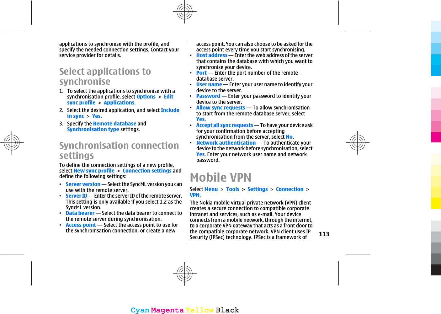 applications to synchronise with the profile, andspecify the needed connection settings. Contact yourservice provider for details.Select applications tosynchronise1. To select the applications to synchronise with asynchronisation profile, select OptionsEditsync profileApplications.2. Select the desired application, and select Includein syncYes.3. Specify the Remote database andSynchronisation type settings.Synchronisation connectionsettingsTo define the connection settings of a new profile,select New sync profileConnection settings anddefine the following settings:ವServer version — Select the SyncML version you canuse with the remote server.ವServer ID — Enter the server ID of the remote server.This setting is only available if you select 1.2 as theSyncML version.ವData bearer — Select the data bearer to connect tothe remote server during synchronisation.ವAccess point — Select the access point to use forthe synchronisation connection, or create a newaccess point. You can also choose to be asked for theaccess point every time you start synchronising.ವHost address — Enter the web address of the serverthat contains the database with which you want tosynchronise your device.ವPort — Enter the port number of the remotedatabase server.ವUser name — Enter your user name to identify yourdevice to the server.ವPassword — Enter your password to identify yourdevice to the server.ವAllow sync requests — To allow synchronisationto start from the remote database server, selectYes.ವAccept all sync requests — To have your device askfor your confirmation before acceptingsynchronisation from the server, select No.ವNetwork authentication — To authenticate yourdevice to the network before synchronisation, selectYes. Enter your network user name and networkpassword.Mobile VPNSelect MenuToolsSettingsConnectionVPN.The Nokia mobile virtual private network (VPN) clientcreates a secure connection to compatible corporateintranet and services, such as e-mail. Your deviceconnects from a mobile network, through the internet,to a corporate VPN gateway that acts as a front door tothe compatible corporate network. VPN client uses IPSecurity (IPSec) technology. IPSec is a framework of 113CyanCyanMagentaMagentaYellowYellowBlackBlackCyanCyanMagentaMagentaYellowYellowBlackBlack