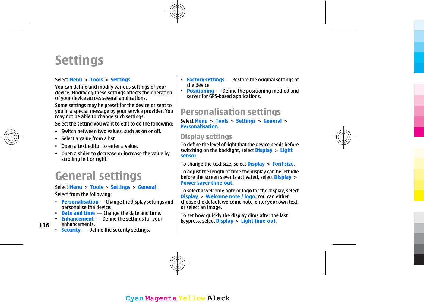 SettingsSelect MenuToolsSettings.You can define and modify various settings of yourdevice. Modifying these settings affects the operationof your device across several applications.Some settings may be preset for the device or sent toyou in a special message by your service provider. Youmay not be able to change such settings.Select the setting you want to edit to do the following:ವSwitch between two values, such as on or off.ವSelect a value from a list.ವOpen a text editor to enter a value.ವOpen a slider to decrease or increase the value byscrolling left or right.General settingsSelect MenuToolsSettingsGeneral.Select from the following:ವPersonalisation  — Change the display settings andpersonalise the device.ವDate and time  — Change the date and time.ವEnhancement  — Define the settings for yourenhancements.ವSecurity  — Define the security settings.ವFactory settings  — Restore the original settings ofthe device.ವPositioning  — Define the positioning method andserver for GPS-based applications.Personalisation settingsSelect MenuToolsSettingsGeneralPersonalisation.Display settingsTo define the level of light that the device needs beforeswitching on the backlight, select DisplayLightsensor.To change the text size, select DisplayFont size.To adjust the length of time the display can be left idlebefore the screen saver is activated, select DisplayPower saver time-out.To select a welcome note or logo for the display, selectDisplayWelcome note / logo. You can eitherchoose the default welcome note, enter your own text,or select an image.To set how quickly the display dims after the lastkeypress, select DisplayLight time-out.116CyanCyanMagentaMagentaYellowYellowBlackBlackCyanCyanMagentaMagentaYellowYellowBlackBlack