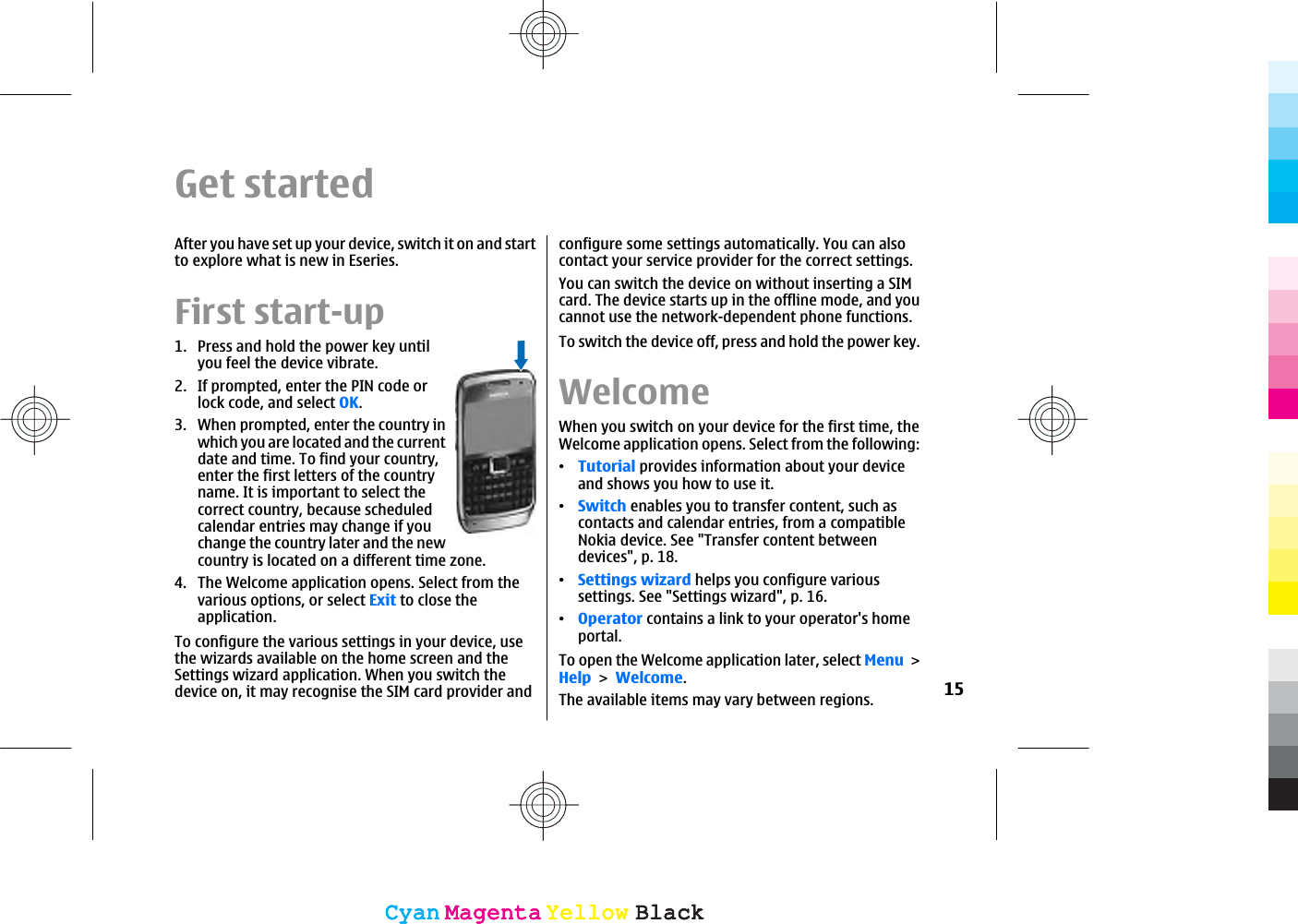 Get startedAfter you have set up your device, switch it on and startto explore what is new in Eseries.First start-up1. Press and hold the power key untilyou feel the device vibrate.2. If prompted, enter the PIN code orlock code, and select OK.3. When prompted, enter the country inwhich you are located and the currentdate and time. To find your country,enter the first letters of the countryname. It is important to select thecorrect country, because scheduledcalendar entries may change if youchange the country later and the newcountry is located on a different time zone.4. The Welcome application opens. Select from thevarious options, or select Exit to close theapplication.To configure the various settings in your device, usethe wizards available on the home screen and theSettings wizard application. When you switch thedevice on, it may recognise the SIM card provider andconfigure some settings automatically. You can alsocontact your service provider for the correct settings.You can switch the device on without inserting a SIMcard. The device starts up in the offline mode, and youcannot use the network-dependent phone functions.To switch the device off, press and hold the power key.WelcomeWhen you switch on your device for the first time, theWelcome application opens. Select from the following:ವTutorial provides information about your deviceand shows you how to use it.ವSwitch enables you to transfer content, such ascontacts and calendar entries, from a compatibleNokia device. See &quot;Transfer content betweendevices&quot;, p. 18.ವSettings wizard helps you configure varioussettings. See &quot;Settings wizard&quot;, p. 16.ವOperator contains a link to your operator&apos;s homeportal.To open the Welcome application later, select MenuHelpWelcome.The available items may vary between regions. 15CyanCyanMagentaMagentaYellowYellowBlackBlackCyanCyanMagentaMagentaYellowYellowBlackBlack