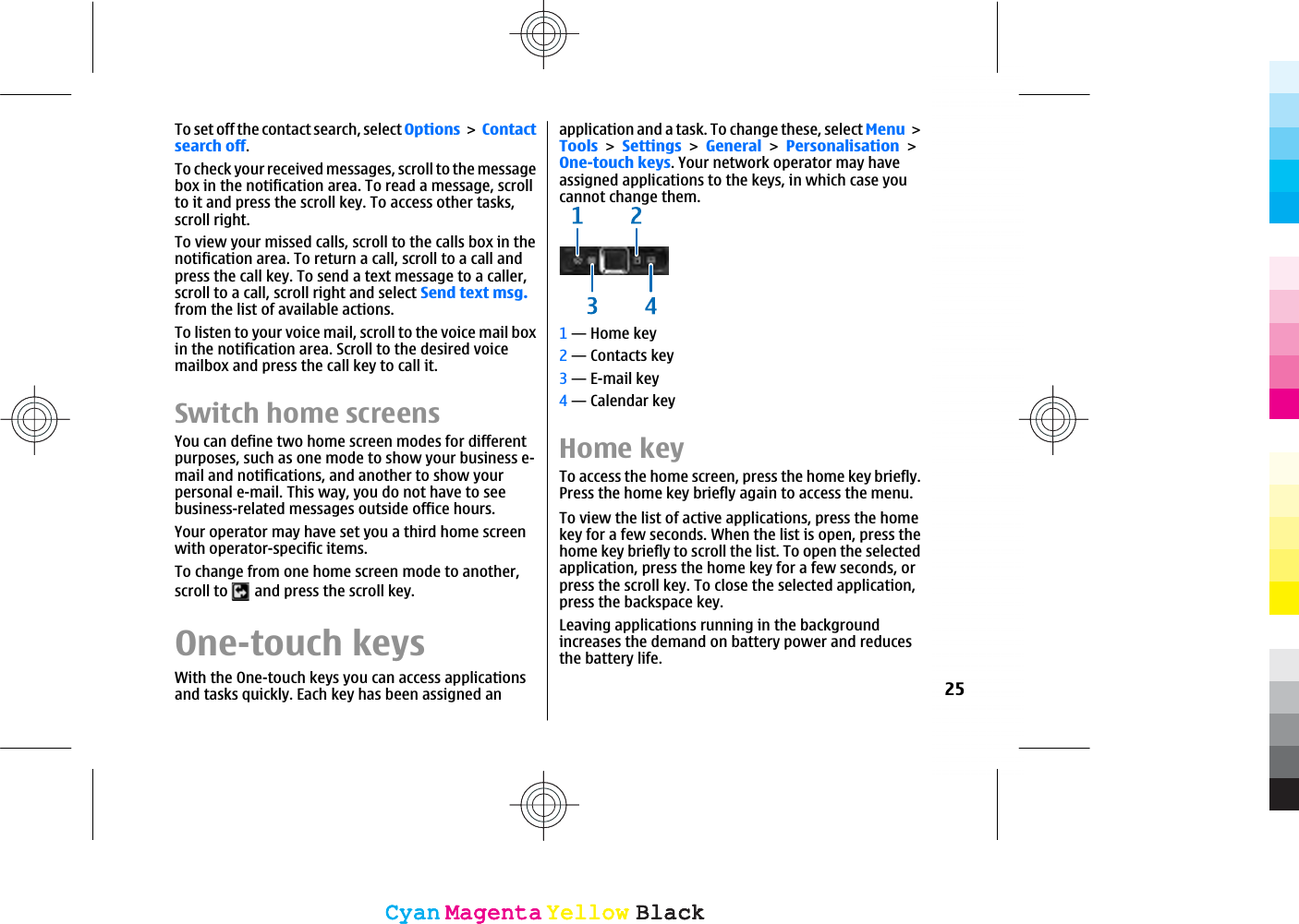 To set off the contact search, select Options Contactsearch off.To check your received messages, scroll to the messagebox in the notification area. To read a message, scrollto it and press the scroll key. To access other tasks,scroll right.To view your missed calls, scroll to the calls box in thenotification area. To return a call, scroll to a call andpress the call key. To send a text message to a caller,scroll to a call, scroll right and select Send text msg.from the list of available actions.To listen to your voice mail, scroll to the voice mail boxin the notification area. Scroll to the desired voicemailbox and press the call key to call it.Switch home screensYou can define two home screen modes for differentpurposes, such as one mode to show your business e-mail and notifications, and another to show yourpersonal e-mail. This way, you do not have to seebusiness-related messages outside office hours.Your operator may have set you a third home screenwith operator-specific items.To change from one home screen mode to another,scroll to   and press the scroll key.One-touch keysWith the One-touch keys you can access applicationsand tasks quickly. Each key has been assigned anapplication and a task. To change these, select MenuToolsSettingsGeneralPersonalisationOne-touch keys. Your network operator may haveassigned applications to the keys, in which case youcannot change them.1 — Home key2 — Contacts key3 — E-mail key4 — Calendar keyHome keyTo access the home screen, press the home key briefly.Press the home key briefly again to access the menu.To view the list of active applications, press the homekey for a few seconds. When the list is open, press thehome key briefly to scroll the list. To open the selectedapplication, press the home key for a few seconds, orpress the scroll key. To close the selected application,press the backspace key.Leaving applications running in the backgroundincreases the demand on battery power and reducesthe battery life.25CyanCyanMagentaMagentaYellowYellowBlackBlackCyanCyanMagentaMagentaYellowYellowBlackBlack