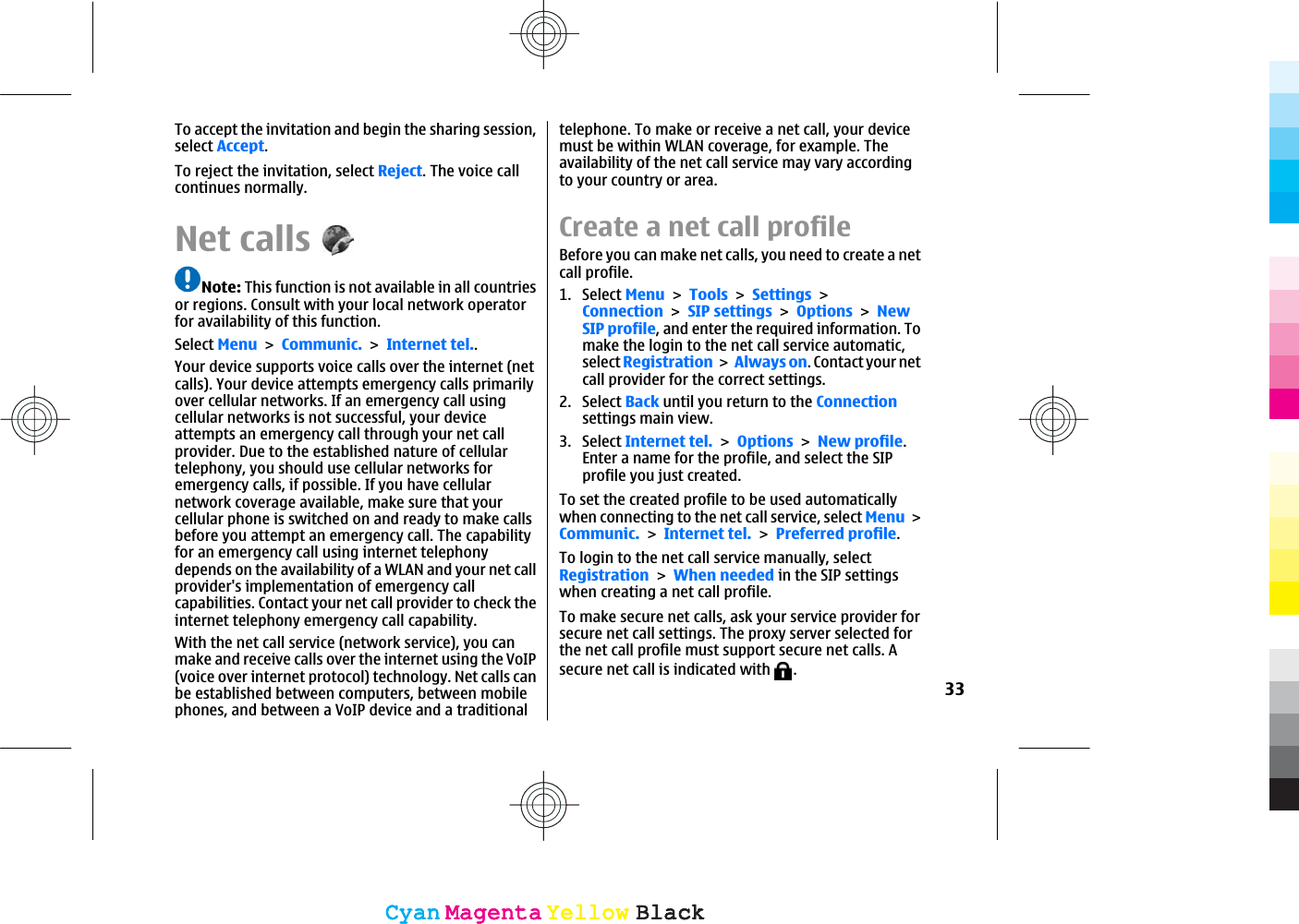 To accept the invitation and begin the sharing session,select Accept.To reject the invitation, select Reject. The voice callcontinues normally.Net callsNote: This function is not available in all countriesor regions. Consult with your local network operatorfor availability of this function.Select MenuCommunic.Internet tel..Your device supports voice calls over the internet (netcalls). Your device attempts emergency calls primarilyover cellular networks. If an emergency call usingcellular networks is not successful, your deviceattempts an emergency call through your net callprovider. Due to the established nature of cellulartelephony, you should use cellular networks foremergency calls, if possible. If you have cellularnetwork coverage available, make sure that yourcellular phone is switched on and ready to make callsbefore you attempt an emergency call. The capabilityfor an emergency call using internet telephonydepends on the availability of a WLAN and your net callprovider&apos;s implementation of emergency callcapabilities. Contact your net call provider to check theinternet telephony emergency call capability.With the net call service (network service), you canmake and receive calls over the internet using the VoIP(voice over internet protocol) technology. Net calls canbe established between computers, between mobilephones, and between a VoIP device and a traditionaltelephone. To make or receive a net call, your devicemust be within WLAN coverage, for example. Theavailability of the net call service may vary accordingto your country or area.Create a net call profileBefore you can make net calls, you need to create a netcall profile.1. Select MenuToolsSettingsConnectionSIP settingsOptionsNewSIP profile, and enter the required information. Tomake the login to the net call service automatic,select RegistrationAlways on. Contact your netcall provider for the correct settings.2. Select Back until you return to the Connectionsettings main view.3. Select Internet tel.OptionsNew profile.Enter a name for the profile, and select the SIPprofile you just created.To set the created profile to be used automaticallywhen connecting to the net call service, select MenuCommunic.Internet tel.Preferred profile.To login to the net call service manually, selectRegistrationWhen needed in the SIP settingswhen creating a net call profile.To make secure net calls, ask your service provider forsecure net call settings. The proxy server selected forthe net call profile must support secure net calls. Asecure net call is indicated with  .33CyanCyanMagentaMagentaYellowYellowBlackBlackCyanCyanMagentaMagentaYellowYellowBlackBlack