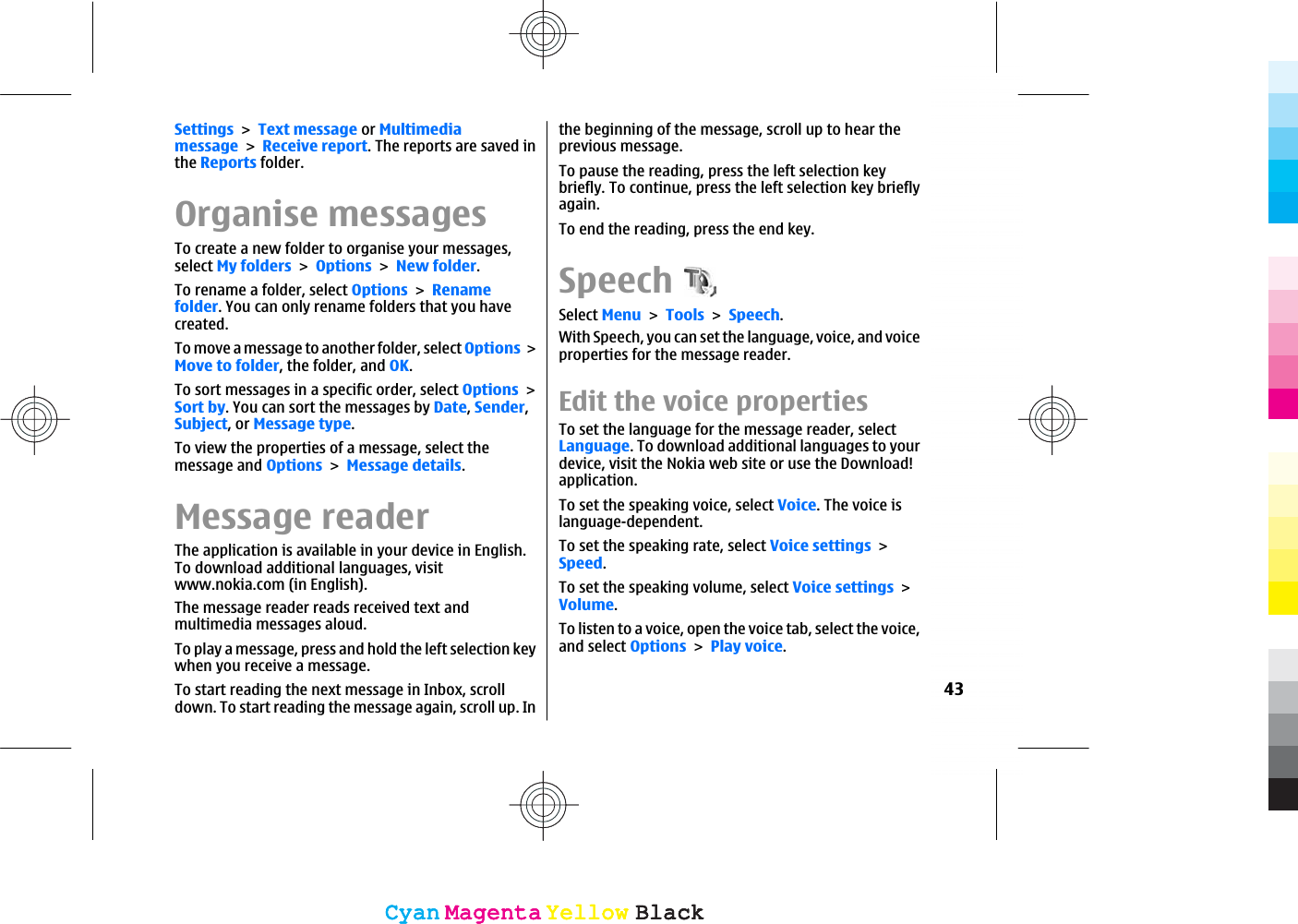 SettingsText message or MultimediamessageReceive report. The reports are saved inthe Reports folder.Organise messagesTo create a new folder to organise your messages,select My foldersOptionsNew folder.To rename a folder, select OptionsRenamefolder. You can only rename folders that you havecreated.To move a message to another folder, select OptionsMove to folder, the folder, and OK.To sort messages in a specific order, select OptionsSort by. You can sort the messages by Date,Sender,Subject, or Message type.To view the properties of a message, select themessage and OptionsMessage details.Message readerThe application is available in your device in English.To download additional languages, visitwww.nokia.com (in English).The message reader reads received text andmultimedia messages aloud.To play a message, press and hold the left selection keywhen you receive a message.To start reading the next message in Inbox, scrolldown. To start reading the message again, scroll up. Inthe beginning of the message, scroll up to hear theprevious message.To pause the reading, press the left selection keybriefly. To continue, press the left selection key brieflyagain.To end the reading, press the end key.SpeechSelect MenuToolsSpeech.With Speech, you can set the language, voice, and voiceproperties for the message reader.Edit the voice properties To set the language for the message reader, selectLanguage. To download additional languages to yourdevice, visit the Nokia web site or use the Download!application.To set the speaking voice, select Voice. The voice islanguage-dependent.To set the speaking rate, select Voice settingsSpeed.To set the speaking volume, select Voice settingsVolume.To listen to a voice, open the voice tab, select the voice,and select OptionsPlay voice.43CyanCyanMagentaMagentaYellowYellowBlackBlackCyanCyanMagentaMagentaYellowYellowBlackBlack