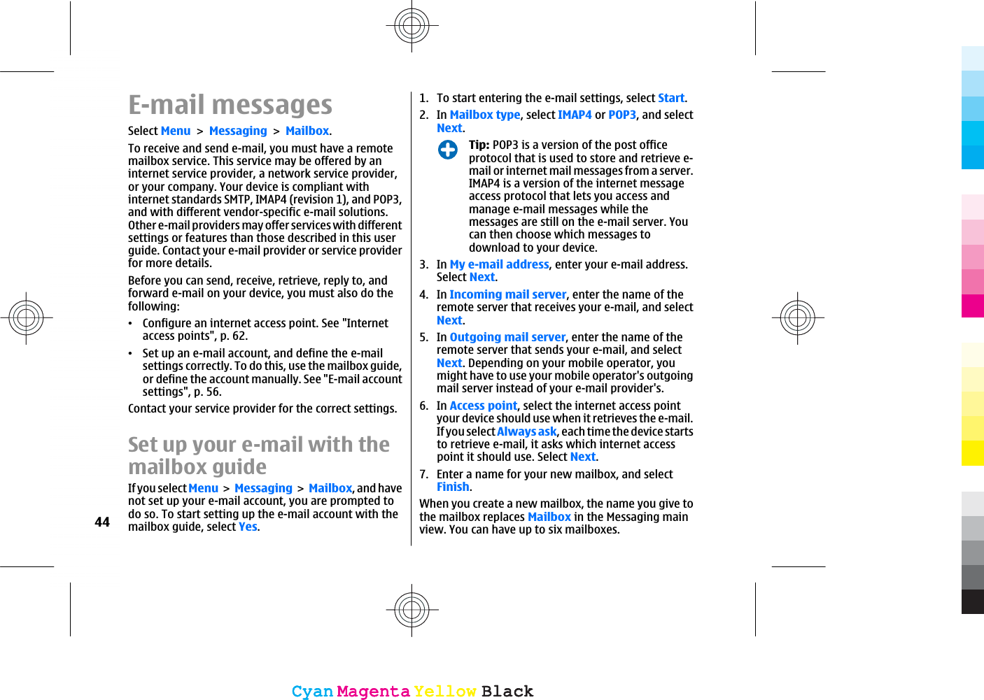 E-mail messagesSelect MenuMessagingMailbox.To receive and send e-mail, you must have a remotemailbox service. This service may be offered by aninternet service provider, a network service provider,or your company. Your device is compliant withinternet standards SMTP, IMAP4 (revision 1), and POP3,and with different vendor-specific e-mail solutions.Other e-mail providers may offer services with differentsettings or features than those described in this userguide. Contact your e-mail provider or service providerfor more details.Before you can send, receive, retrieve, reply to, andforward e-mail on your device, you must also do thefollowing:ವConfigure an internet access point. See &quot;Internetaccess points&quot;, p. 62.ವSet up an e-mail account, and define the e-mailsettings correctly. To do this, use the mailbox guide,or define the account manually. See &quot;E-mail accountsettings&quot;, p. 56.Contact your service provider for the correct settings.Set up your e-mail with themailbox guideIf you select Menu Messaging Mailbox, and havenot set up your e-mail account, you are prompted todo so. To start setting up the e-mail account with themailbox guide, select Yes.1. To start entering the e-mail settings, select Start.2. In Mailbox type, select IMAP4 or POP3, and selectNext.Tip: POP3 is a version of the post officeprotocol that is used to store and retrieve e-mail or internet mail messages from a server.IMAP4 is a version of the internet messageaccess protocol that lets you access andmanage e-mail messages while themessages are still on the e-mail server. Youcan then choose which messages todownload to your device.3. In My e-mail address, enter your e-mail address.Select Next.4. In Incoming mail server, enter the name of theremote server that receives your e-mail, and selectNext.5. In Outgoing mail server, enter the name of theremote server that sends your e-mail, and selectNext. Depending on your mobile operator, youmight have to use your mobile operator&apos;s outgoingmail server instead of your e-mail provider&apos;s.6. In Access point, select the internet access pointyour device should use when it retrieves the e-mail.If you select Always ask, each time the device startsto retrieve e-mail, it asks which internet accesspoint it should use. Select Next.7. Enter a name for your new mailbox, and selectFinish.When you create a new mailbox, the name you give tothe mailbox replaces Mailbox in the Messaging mainview. You can have up to six mailboxes.44CyanCyanMagentaMagentaYellowYellowBlackBlackCyanCyanMagentaMagentaYellowYellowBlackBlack