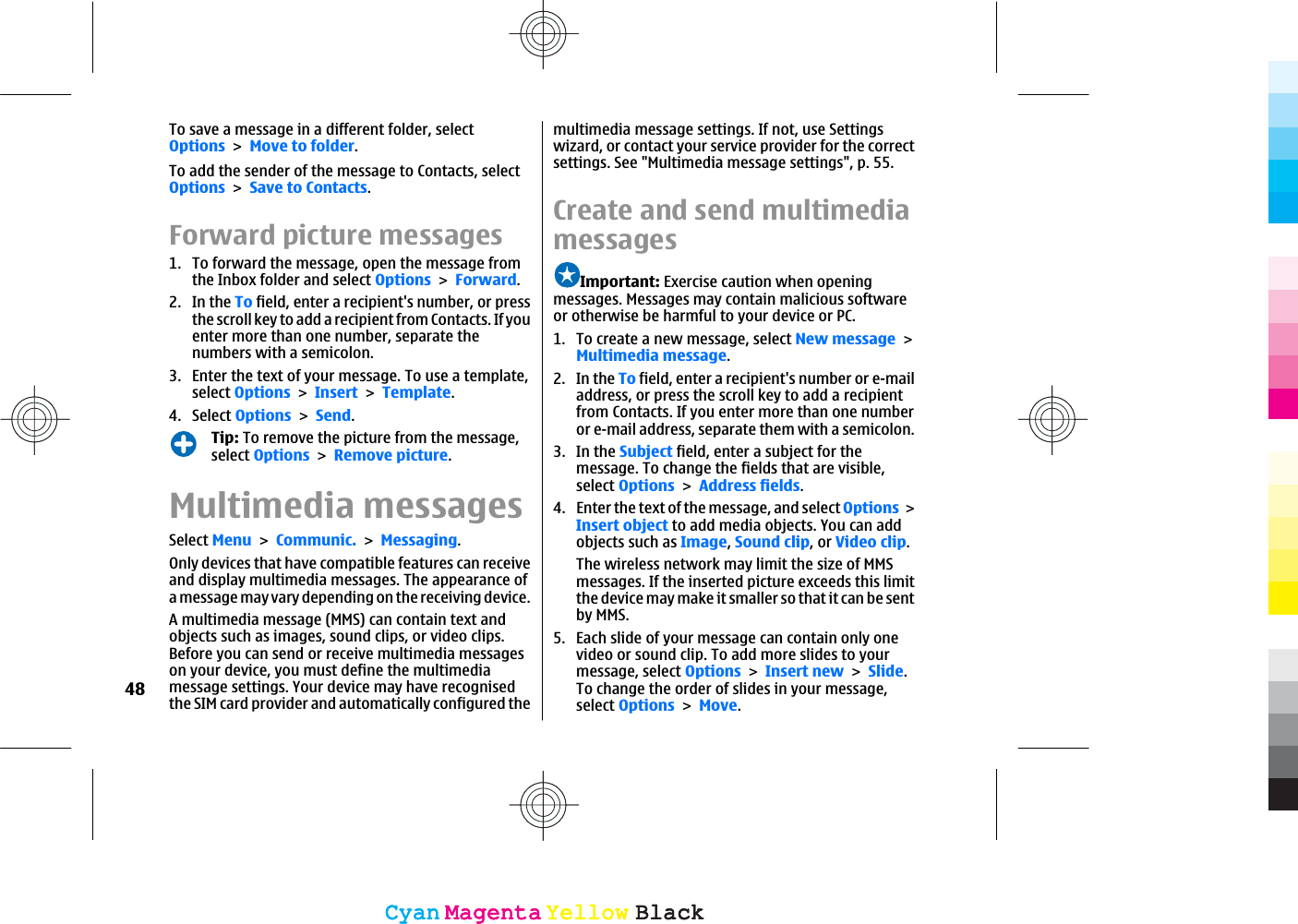 To save a message in a different folder, selectOptionsMove to folder.To add the sender of the message to Contacts, selectOptionsSave to Contacts.Forward picture messages1. To forward the message, open the message fromthe Inbox folder and select OptionsForward.2. In the To field, enter a recipient&apos;s number, or pressthe scroll key to add a recipient from Contacts. If youenter more than one number, separate thenumbers with a semicolon.3. Enter the text of your message. To use a template,select OptionsInsertTemplate.4. Select OptionsSend.Tip: To remove the picture from the message,select OptionsRemove picture.Multimedia messagesSelect MenuCommunic.Messaging.Only devices that have compatible features can receiveand display multimedia messages. The appearance ofa message may vary depending on the receiving device.A multimedia message (MMS) can contain text andobjects such as images, sound clips, or video clips.Before you can send or receive multimedia messageson your device, you must define the multimediamessage settings. Your device may have recognisedthe SIM card provider and automatically configured themultimedia message settings. If not, use Settingswizard, or contact your service provider for the correctsettings. See &quot;Multimedia message settings&quot;, p. 55.Create and send multimediamessagesImportant: Exercise caution when openingmessages. Messages may contain malicious softwareor otherwise be harmful to your device or PC.1. To create a new message, select New messageMultimedia message.2. In the To field, enter a recipient&apos;s number or e-mailaddress, or press the scroll key to add a recipientfrom Contacts. If you enter more than one numberor e-mail address, separate them with a semicolon.3. In the Subject field, enter a subject for themessage. To change the fields that are visible,select OptionsAddress fields.4. Enter the text of the message, and select OptionsInsert object to add media objects. You can addobjects such as Image,Sound clip, or Video clip.The wireless network may limit the size of MMSmessages. If the inserted picture exceeds this limitthe device may make it smaller so that it can be sentby MMS.5. Each slide of your message can contain only onevideo or sound clip. To add more slides to yourmessage, select OptionsInsert newSlide.To change the order of slides in your message,select OptionsMove.48CyanCyanMagentaMagentaYellowYellowBlackBlackCyanCyanMagentaMagentaYellowYellowBlackBlack