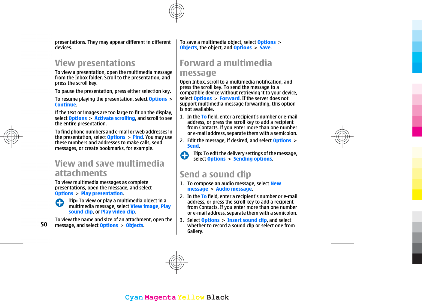 presentations. They may appear different in differentdevices.View presentationsTo view a presentation, open the multimedia messagefrom the Inbox folder. Scroll to the presentation, andpress the scroll key.To pause the presentation, press either selection key.To resume playing the presentation, select OptionsContinue.If the text or images are too large to fit on the display,select OptionsActivate scrolling, and scroll to seethe entire presentation.To find phone numbers and e-mail or web addresses inthe presentation, select OptionsFind. You may usethese numbers and addresses to make calls, sendmessages, or create bookmarks, for example.View and save multimediaattachmentsTo view multimedia messages as completepresentations, open the message, and selectOptionsPlay presentation.Tip: To view or play a multimedia object in amultimedia message, select View image,Playsound clip, or Play video clip.To view the name and size of an attachment, open themessage, and select OptionsObjects.To save a multimedia object, select OptionsObjects, the object, and OptionsSave.Forward a multimediamessageOpen Inbox, scroll to a multimedia notification, andpress the scroll key. To send the message to acompatible device without retrieving it to your device,select OptionsForward. If the server does notsupport multimedia message forwarding, this optionis not available.1. In the To field, enter a recipient&apos;s number or e-mailaddress, or press the scroll key to add a recipientfrom Contacts. If you enter more than one numberor e-mail address, separate them with a semicolon.2. Edit the message, if desired, and select OptionsSend.Tip: To edit the delivery settings of the message,select OptionsSending options.Send a sound clip1. To compose an audio message, select NewmessageAudio message.2. In the To field, enter a recipient&apos;s number or e-mailaddress, or press the scroll key to add a recipientfrom Contacts. If you enter more than one numberor e-mail address, separate them with a semicolon.3. Select OptionsInsert sound clip, and selectwhether to record a sound clip or select one fromGallery.50CyanCyanMagentaMagentaYellowYellowBlackBlackCyanCyanMagentaMagentaYellowYellowBlackBlack