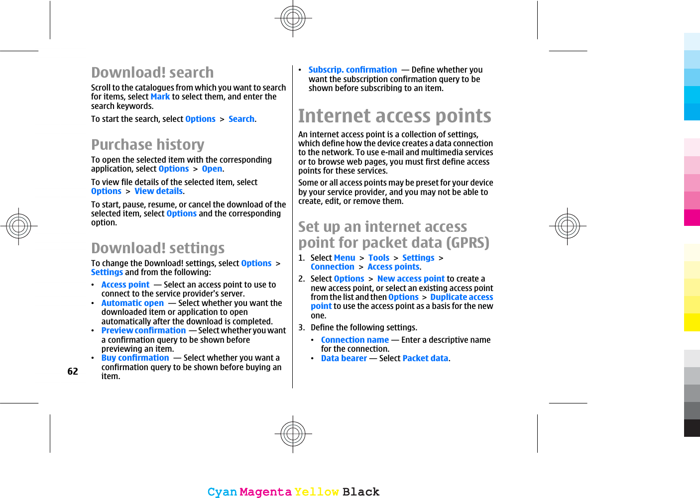 Download! searchScroll to the catalogues from which you want to searchfor items, select Mark to select them, and enter thesearch keywords.To start the search, select OptionsSearch.Purchase historyTo open the selected item with the correspondingapplication, select OptionsOpen.To view file details of the selected item, selectOptionsView details.To start, pause, resume, or cancel the download of theselected item, select Options and the correspondingoption.Download! settingsTo change the Download! settings, select OptionsSettings and from the following:ವAccess point  — Select an access point to use toconnect to the service provider&apos;s server.ವAutomatic open  — Select whether you want thedownloaded item or application to openautomatically after the download is completed.ವPreview confirmation  — Select whether you wanta confirmation query to be shown beforepreviewing an item.ವBuy confirmation  — Select whether you want aconfirmation query to be shown before buying anitem.ವSubscrip. confirmation  — Define whether youwant the subscription confirmation query to beshown before subscribing to an item.Internet access pointsAn internet access point is a collection of settings,which define how the device creates a data connectionto the network. To use e-mail and multimedia servicesor to browse web pages, you must first define accesspoints for these services.Some or all access points may be preset for your deviceby your service provider, and you may not be able tocreate, edit, or remove them.Set up an internet accesspoint for packet data (GPRS)1. Select MenuToolsSettingsConnectionAccess points.2. Select OptionsNew access point to create anew access point, or select an existing access pointfrom the list and then OptionsDuplicate accesspoint to use the access point as a basis for the newone.3. Define the following settings.ವConnection name — Enter a descriptive namefor the connection.ವData bearer — Select Packet data.62CyanCyanMagentaMagentaYellowYellowBlackBlackCyanCyanMagentaMagentaYellowYellowBlackBlack