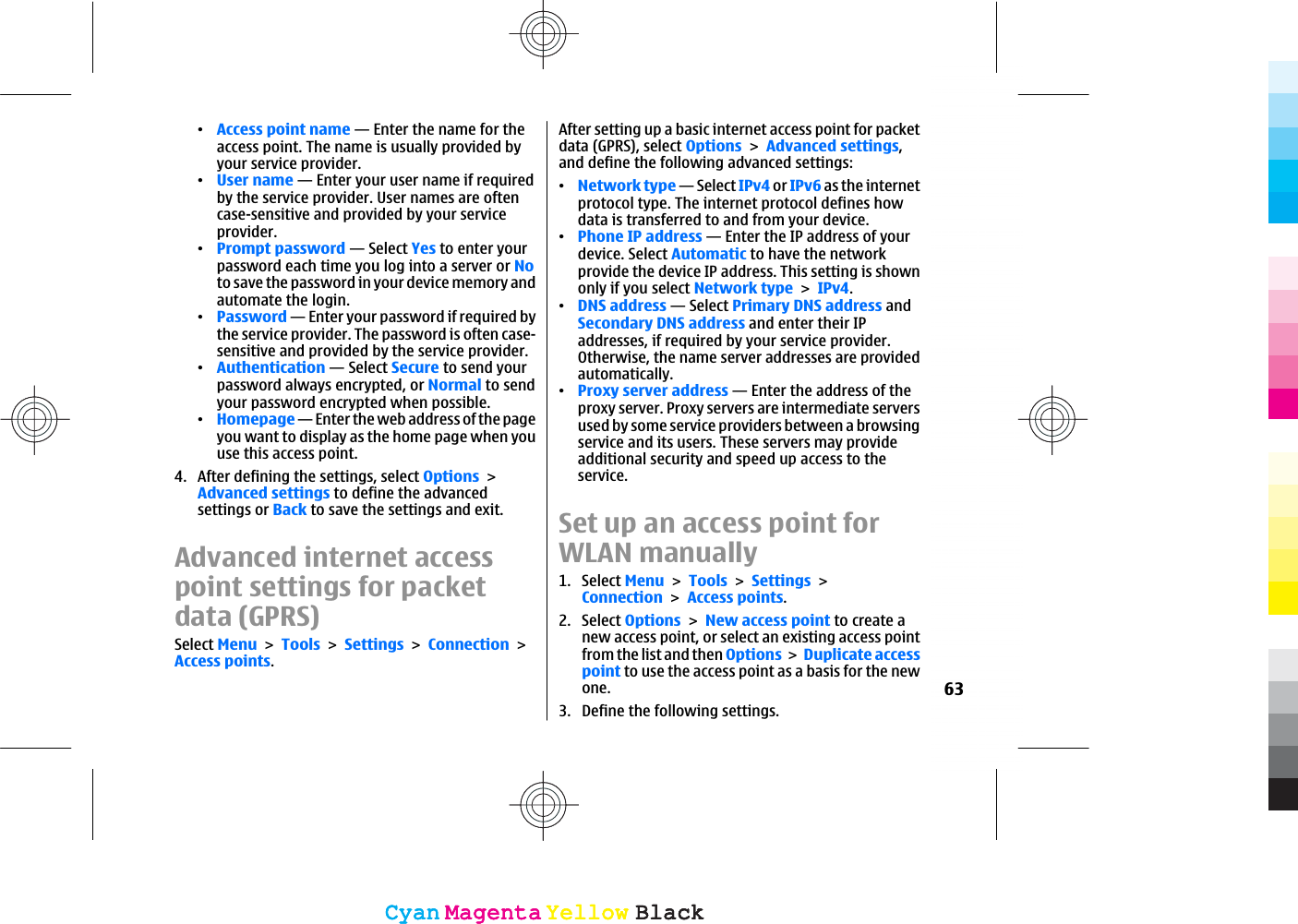 ವAccess point name — Enter the name for theaccess point. The name is usually provided byyour service provider.ವUser name — Enter your user name if requiredby the service provider. User names are oftencase-sensitive and provided by your serviceprovider.ವPrompt password — Select Yes to enter yourpassword each time you log into a server or Noto save the password in your device memory andautomate the login.ವPassword — Enter your password if required bythe service provider. The password is often case-sensitive and provided by the service provider.ವAuthentication — Select Secure to send yourpassword always encrypted, or Normal to sendyour password encrypted when possible.ವHomepage — Enter the web address of the pageyou want to display as the home page when youuse this access point.4. After defining the settings, select OptionsAdvanced settings to define the advancedsettings or Back to save the settings and exit.Advanced internet accesspoint settings for packetdata (GPRS)Select MenuToolsSettingsConnectionAccess points.After setting up a basic internet access point for packetdata (GPRS), select OptionsAdvanced settings,and define the following advanced settings:ವNetwork type — Select IPv4 or IPv6 as the internetprotocol type. The internet protocol defines howdata is transferred to and from your device.ವPhone IP address — Enter the IP address of yourdevice. Select Automatic to have the networkprovide the device IP address. This setting is shownonly if you select Network typeIPv4.ವDNS address — Select Primary DNS address andSecondary DNS address and enter their IPaddresses, if required by your service provider.Otherwise, the name server addresses are providedautomatically.ವProxy server address — Enter the address of theproxy server. Proxy servers are intermediate serversused by some service providers between a browsingservice and its users. These servers may provideadditional security and speed up access to theservice.Set up an access point forWLAN manually1. Select MenuToolsSettingsConnectionAccess points.2. Select OptionsNew access point to create anew access point, or select an existing access pointfrom the list and then OptionsDuplicate accesspoint to use the access point as a basis for the newone.3. Define the following settings.63CyanCyanMagentaMagentaYellowYellowBlackBlackCyanCyanMagentaMagentaYellowYellowBlackBlack