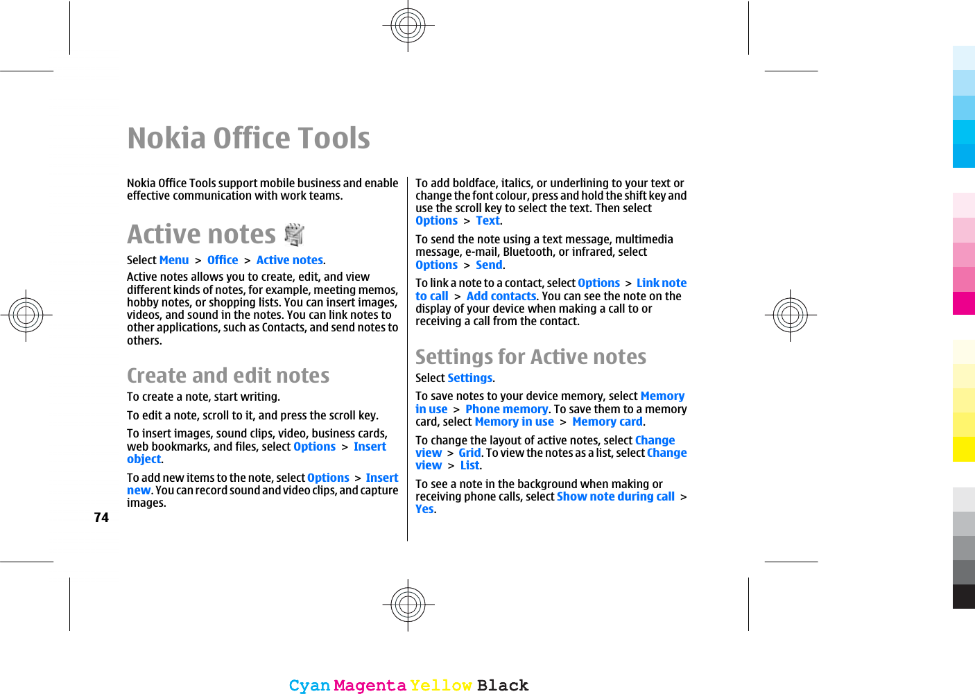 Nokia Office ToolsNokia Office Tools support mobile business and enableeffective communication with work teams.Active notesSelect MenuOfficeActive notes.Active notes allows you to create, edit, and viewdifferent kinds of notes, for example, meeting memos,hobby notes, or shopping lists. You can insert images,videos, and sound in the notes. You can link notes toother applications, such as Contacts, and send notes toothers.Create and edit notesTo create a note, start writing.To edit a note, scroll to it, and press the scroll key.To insert images, sound clips, video, business cards,web bookmarks, and files, select OptionsInsertobject.To add new items to the note, select OptionsInsertnew. You can record sound and video clips, and captureimages.To add boldface, italics, or underlining to your text orchange the font colour, press and hold the shift key anduse the scroll key to select the text. Then selectOptionsText.To send the note using a text message, multimediamessage, e-mail, Bluetooth, or infrared, selectOptionsSend.To link a note to a contact, select OptionsLink noteto callAdd contacts. You can see the note on thedisplay of your device when making a call to orreceiving a call from the contact.Settings for Active notesSelect Settings.To save notes to your device memory, select Memoryin usePhone memory. To save them to a memorycard, select Memory in useMemory card.To change the layout of active notes, select ChangeviewGrid. To view the notes as a list, select ChangeviewList.To see a note in the background when making orreceiving phone calls, select Show note during callYes.74CyanCyanMagentaMagentaYellowYellowBlackBlackCyanCyanMagentaMagentaYellowYellowBlackBlack