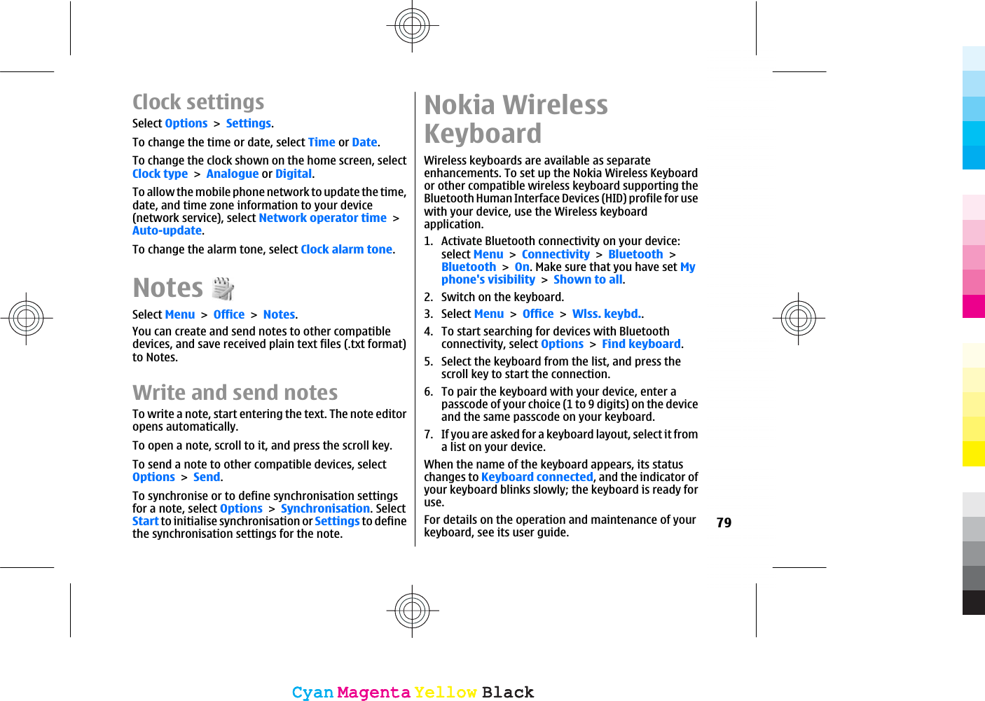 Clock settingsSelect OptionsSettings.To change the time or date, select Time or Date.To change the clock shown on the home screen, selectClock typeAnalogue or Digital.To allow the mobile phone network to update the time,date, and time zone information to your device(network service), select Network operator timeAuto-update.To change the alarm tone, select Clock alarm tone.NotesSelect MenuOfficeNotes.You can create and send notes to other compatibledevices, and save received plain text files (.txt format)to Notes.Write and send notesTo write a note, start entering the text. The note editoropens automatically.To open a note, scroll to it, and press the scroll key.To send a note to other compatible devices, selectOptionsSend.To synchronise or to define synchronisation settingsfor a note, select OptionsSynchronisation. SelectStart to initialise synchronisation or Settings to definethe synchronisation settings for the note.Nokia WirelessKeyboardWireless keyboards are available as separateenhancements. To set up the Nokia Wireless Keyboardor other compatible wireless keyboard supporting theBluetooth Human Interface Devices (HID) profile for usewith your device, use the Wireless keyboardapplication.1. Activate Bluetooth connectivity on your device:select MenuConnectivityBluetoothBluetoothOn. Make sure that you have set Myphone&apos;s visibilityShown to all.2. Switch on the keyboard.3. Select MenuOfficeWlss. keybd..4. To start searching for devices with Bluetoothconnectivity, select OptionsFind keyboard.5. Select the keyboard from the list, and press thescroll key to start the connection.6. To pair the keyboard with your device, enter apasscode of your choice (1 to 9 digits) on the deviceand the same passcode on your keyboard.7. If you are asked for a keyboard layout, select it froma list on your device.When the name of the keyboard appears, its statuschanges to Keyboard connected, and the indicator ofyour keyboard blinks slowly; the keyboard is ready foruse.For details on the operation and maintenance of yourkeyboard, see its user guide. 79CyanCyanMagentaMagentaYellowYellowBlackBlackCyanCyanMagentaMagentaYellowYellowBlackBlack