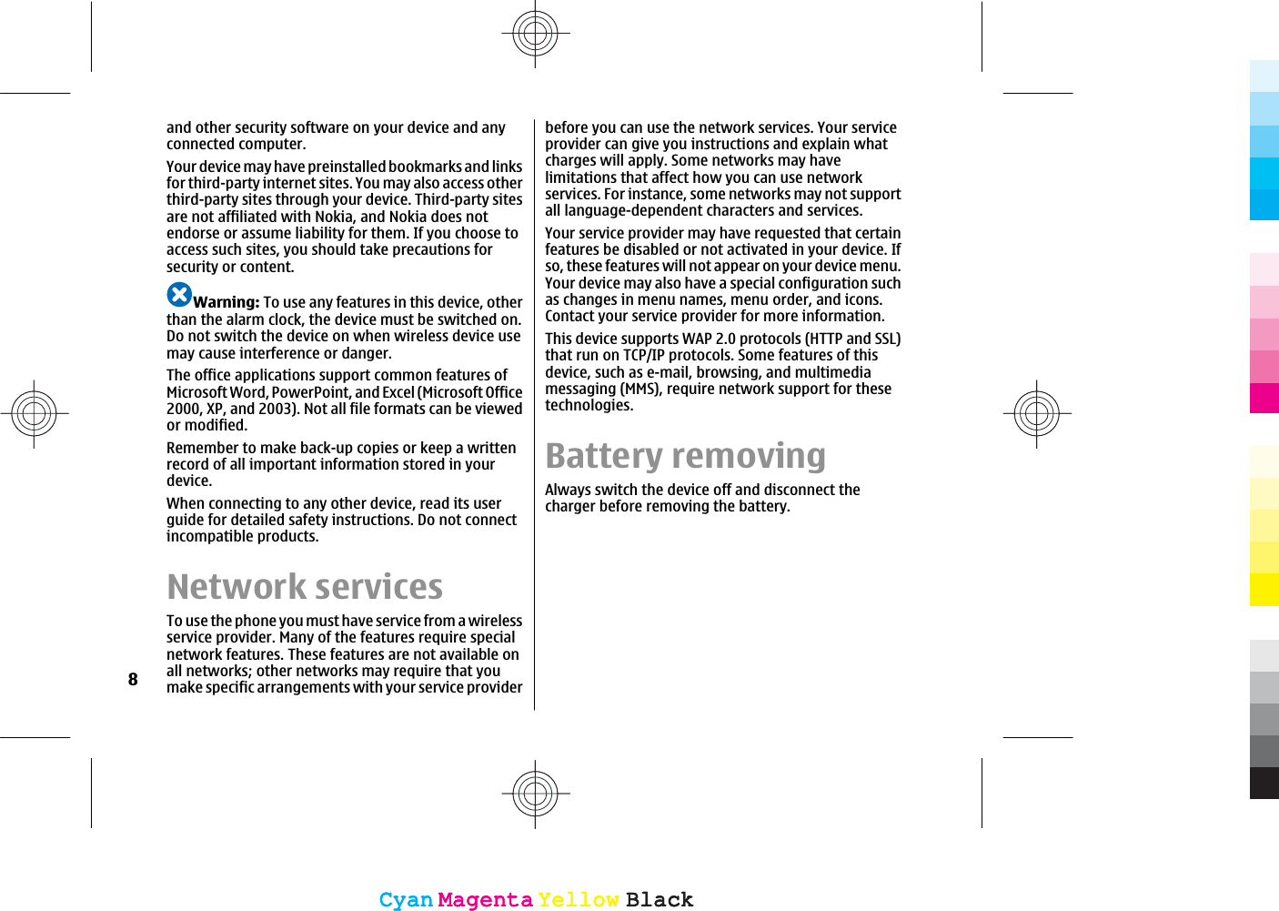 and other security software on your device and anyconnected computer.Your device may have preinstalled bookmarks and linksfor third-party internet sites. You may also access otherthird-party sites through your device. Third-party sitesare not affiliated with Nokia, and Nokia does notendorse or assume liability for them. If you choose toaccess such sites, you should take precautions forsecurity or content.Warning: To use any features in this device, otherthan the alarm clock, the device must be switched on.Do not switch the device on when wireless device usemay cause interference or danger.The office applications support common features ofMicrosoft Word, PowerPoint, and Excel (Microsoft Office2000, XP, and 2003). Not all file formats can be viewedor modified.Remember to make back-up copies or keep a writtenrecord of all important information stored in yourdevice.When connecting to any other device, read its userguide for detailed safety instructions. Do not connectincompatible products.Network servicesTo use the phone you must have service from a wirelessservice provider. Many of the features require specialnetwork features. These features are not available onall networks; other networks may require that youmake specific arrangements with your service providerbefore you can use the network services. Your serviceprovider can give you instructions and explain whatcharges will apply. Some networks may havelimitations that affect how you can use networkservices. For instance, some networks may not supportall language-dependent characters and services.Your service provider may have requested that certainfeatures be disabled or not activated in your device. Ifso, these features will not appear on your device menu.Your device may also have a special configuration suchas changes in menu names, menu order, and icons.Contact your service provider for more information.This device supports WAP 2.0 protocols (HTTP and SSL)that run on TCP/IP protocols. Some features of thisdevice, such as e-mail, browsing, and multimediamessaging (MMS), require network support for thesetechnologies.Battery removingAlways switch the device off and disconnect thecharger before removing the battery.8CyanCyanMagentaMagentaYellowYellowBlackBlackCyanCyanMagentaMagentaYellowYellowBlackBlack