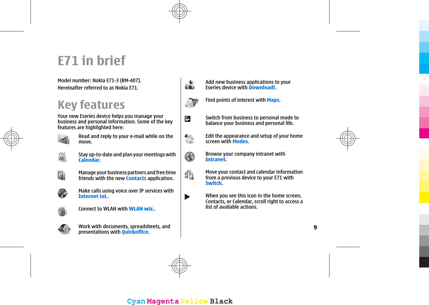 E71 in briefModel number: Nokia E71-3 (RM-407).Hereinafter referred to as Nokia E71.Key featuresYour new Eseries device helps you manage yourbusiness and personal information. Some of the keyfeatures are highlighted here:Read and reply to your e-mail while on themove.Stay up-to-date and plan your meetings withCalendar.Manage your business partners and free timefriends with the new Contacts application.Make calls using voice over IP services withInternet tel..Connect to WLAN with WLAN wiz..Work with documents, spreadsheets, andpresentations with Quickoffice.Add new business applications to yourEseries device with Download!.Find points of interest with Maps.Switch from business to personal mode tobalance your business and personal life.Edit the appearance and setup of your homescreen with Modes.Browse your company intranet withIntranet.Move your contact and calendar informationfrom a previous device to your E71 withSwitch.When you see this icon in the home screen,Contacts, or Calendar, scroll right to access alist of available actions.9CyanCyanMagentaMagentaYellowYellowBlackBlackCyanCyanMagentaMagentaYellowYellowBlackBlack