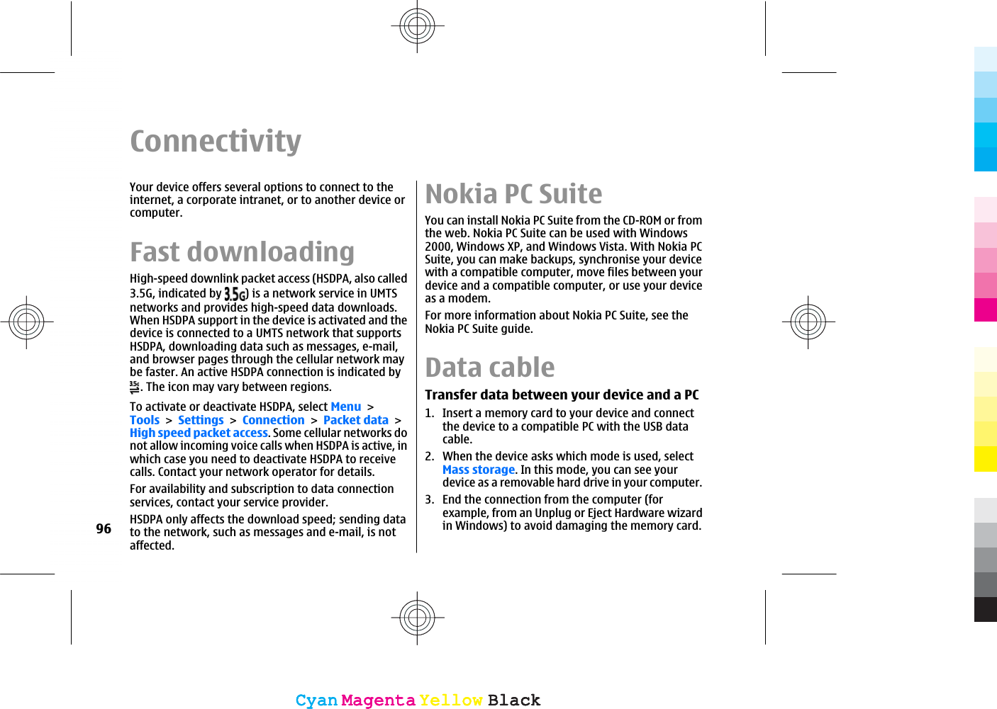ConnectivityYour device offers several options to connect to theinternet, a corporate intranet, or to another device orcomputer.Fast downloadingHigh-speed downlink packet access (HSDPA, also called3.5G, indicated by  ) is a network service in UMTSnetworks and provides high-speed data downloads.When HSDPA support in the device is activated and thedevice is connected to a UMTS network that supportsHSDPA, downloading data such as messages, e-mail,and browser pages through the cellular network maybe faster. An active HSDPA connection is indicated by. The icon may vary between regions.To activate or deactivate HSDPA, select MenuToolsSettingsConnectionPacket dataHigh speed packet access. Some cellular networks donot allow incoming voice calls when HSDPA is active, inwhich case you need to deactivate HSDPA to receivecalls. Contact your network operator for details.For availability and subscription to data connectionservices, contact your service provider.HSDPA only affects the download speed; sending datato the network, such as messages and e-mail, is notaffected.Nokia PC SuiteYou can install Nokia PC Suite from the CD-ROM or fromthe web. Nokia PC Suite can be used with Windows2000, Windows XP, and Windows Vista. With Nokia PCSuite, you can make backups, synchronise your devicewith a compatible computer, move files between yourdevice and a compatible computer, or use your deviceas a modem.For more information about Nokia PC Suite, see theNokia PC Suite guide.Data cableTransfer data between your device and a PC1. Insert a memory card to your device and connectthe device to a compatible PC with the USB datacable.2. When the device asks which mode is used, selectMass storage. In this mode, you can see yourdevice as a removable hard drive in your computer.3. End the connection from the computer (forexample, from an Unplug or Eject Hardware wizardin Windows) to avoid damaging the memory card.96CyanCyanMagentaMagentaYellowYellowBlackBlackCyanCyanMagentaMagentaYellowYellowBlackBlack