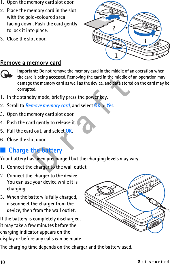 10Get startedD r a f t1. Open the memory card slot door.2. Place the memory card in the slot with the gold-coloured area facing down. Push the card gently to lock it into place.3. Close the slot door.Remove a memory cardImportant: Do not remove the memory card in the middle of an operation when the card is being accessed. Removing the card in the middle of an operation may damage the memory card as well as the device, and data stored on the card may be corrupted.1. In the standby mode, briefly press the power key.2. Scroll to Remove memory card, and select OK &gt; Yes.3. Open the memory card slot door.4. Push the card gently to release it.5. Pull the card out, and select OK.6. Close the slot door.■Charge the batteryYour battery has been precharged but the charging levels may vary.1. Connect the charger to the wall outlet.2. Connect the charger to the device. You can use your device while it is charging.3. When the battery is fully charged, disconnect the charger from the device, then from the wall outlet.If the battery is completely discharged, it may take a few minutes before the charging indicator appears on the display or before any calls can be made.The charging time depends on the charger and the battery used.