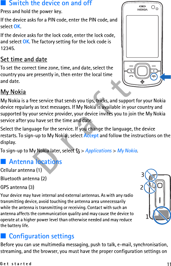 11Get startedD r a f t■Switch the device on and offPress and hold the power key.If the device asks for a PIN code, enter the PIN code, and select OK.If the device asks for the lock code, enter the lock code, and select OK. The factory setting for the lock code is 12345.Set time and dateTo set the correct time zone, time, and date, select the country you are presently in, then enter the local time and date.My NokiaMy Nokia is a free service that sends you tips, tricks, and support for your Nokia device regularly as text messages. If My Nokia is available in your country and supported by your service provider, your device invites you to join the My Nokia service after you have set the time and date.Select the language for the service. If you change the language, the device restarts. To sign-up to My Nokia , select Accept and follow the instructions on the display.To sign-up to My Nokia later, select  &gt; Applications &gt; My Nokia.■Antenna locationsCellular antenna (1)Bluetooth antenna (2)GPS antenna (3)Your device may have internal and external antennas. As with any radio transmitting device, avoid touching the antenna area unnecessarily while the antenna is transmitting or receiving. Contact with such an antenna affects the communication quality and may cause the device to operate at a higher power level than otherwise needed and may reduce the battery life.■Configuration settingsBefore you can use multimedia messaging, push to talk, e-mail, synchronisation, streaming, and the browser, you must have the proper configuration settings on 