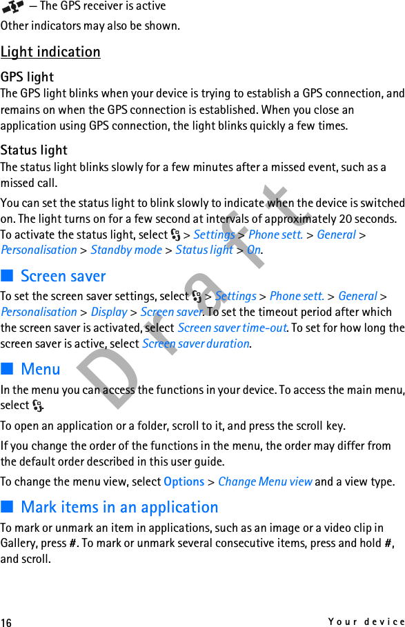 16Your deviceD r a f t — The GPS receiver is activeOther indicators may also be shown.Light indicationGPS lightThe GPS light blinks when your device is trying to establish a GPS connection, and remains on when the GPS connection is established. When you close an application using GPS connection, the light blinks quickly a few times.Status lightThe status light blinks slowly for a few minutes after a missed event, such as a missed call.You can set the status light to blink slowly to indicate when the device is switched on. The light turns on for a few second at intervals of approximately 20 seconds. To activate the status light, select  &gt; Settings &gt; Phone sett. &gt; General &gt; Personalisation &gt; Standby mode &gt; Status light &gt; On.■Screen saverTo set the screen saver settings, select  &gt; Settings &gt; Phone sett. &gt; General &gt; Personalisation &gt; Display &gt; Screen saver. To set the timeout period after which the screen saver is activated, select Screen saver time-out. To set for how long the screen saver is active, select Screen saver duration.■MenuIn the menu you can access the functions in your device. To access the main menu, select .To open an application or a folder, scroll to it, and press the scroll key.If you change the order of the functions in the menu, the order may differ from the default order described in this user guide.To change the menu view, select Options &gt; Change Menu view and a view type.■Mark items in an applicationTo mark or unmark an item in applications, such as an image or a video clip in Gallery, press #. To mark or unmark several consecutive items, press and hold #, and scroll.