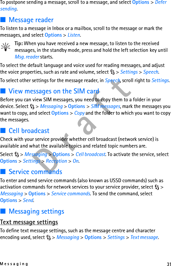 31MessagingD r a f tTo postpone sending a message, scroll to a message, and select Options &gt; Defer sending.■Message readerTo listen to a message in Inbox or a mailbox, scroll to the message or mark the messages, and select Options &gt; Listen.Tip: When you have received a new message, to listen to the received messages, in the standby mode, press and hold the left selection key until Msg. reader starts.To select the default language and voice used for reading messages, and adjust the voice properties, such as rate and volume, select  &gt; Settings &gt; Speech.To select other settings for the message reader, in Speech, scroll right to Settings.■View messages on the SIM cardBefore you can view SIM messages, you need to copy them to a folder in your device. Select  &gt; Messaging &gt; Options &gt; SIM messages, mark the messages you want to copy, and select Options &gt; Copy and the folder to which you want to copy the messages.■Cell broadcastCheck with your service provider whether cell broadcast (network service) is available and what the available topics and related topic numbers are.Select &gt; Messaging &gt; Options &gt; Cell broadcast. To activate the service, select Options &gt; Settings &gt; Reception &gt; On.■Service commandsTo enter and send service commands (also known as USSD commands) such as activation commands for network services to your service provider, select  &gt; Messaging &gt; Options &gt; Service commands. To send the command, select Options &gt; Send.■Messaging settingsText message settingsTo define text message settings, such as the message centre and character encoding used, select  &gt; Messaging &gt; Options &gt; Settings &gt; Text message.