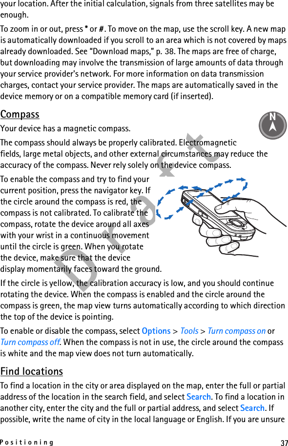 37PositioningD r a f tyour location. After the initial calculation, signals from three satellites may be enough.To zoom in or out, press * or #. To move on the map, use the scroll key. A new map is automatically downloaded if you scroll to an area which is not covered by maps already downloaded. See “Download maps,” p. 38. The maps are free of charge, but downloading may involve the transmission of large amounts of data through your service provider&apos;s network. For more information on data transmission charges, contact your service provider. The maps are automatically saved in the device memory or on a compatible memory card (if inserted).CompassYour device has a magnetic compass.The compass should always be properly calibrated. Electromagnetic fields, large metal objects, and other external circumstances may reduce the accuracy of the compass. Never rely solely on the device compass.To enable the compass and try to find your current position, press the navigator key. If the circle around the compass is red, the compass is not calibrated. To calibrate the compass, rotate the device around all axes with your wrist in a continuous movement until the circle is green. When you rotate the device, make sure that the device display momentarily faces toward the ground.If the circle is yellow, the calibration accuracy is low, and you should continue rotating the device. When the compass is enabled and the circle around the compass is green, the map view turns automatically according to which direction the top of the device is pointing.To enable or disable the compass, select Options &gt; Tools &gt; Turn compass on or Turn compass off. When the compass is not in use, the circle around the compass is white and the map view does not turn automatically.Find locationsTo find a location in the city or area displayed on the map, enter the full or partial address of the location in the search field, and select Search. To find a location in another city, enter the city and the full or partial address, and select Search. If possible, write the name of city in the local language or English. If you are unsure 