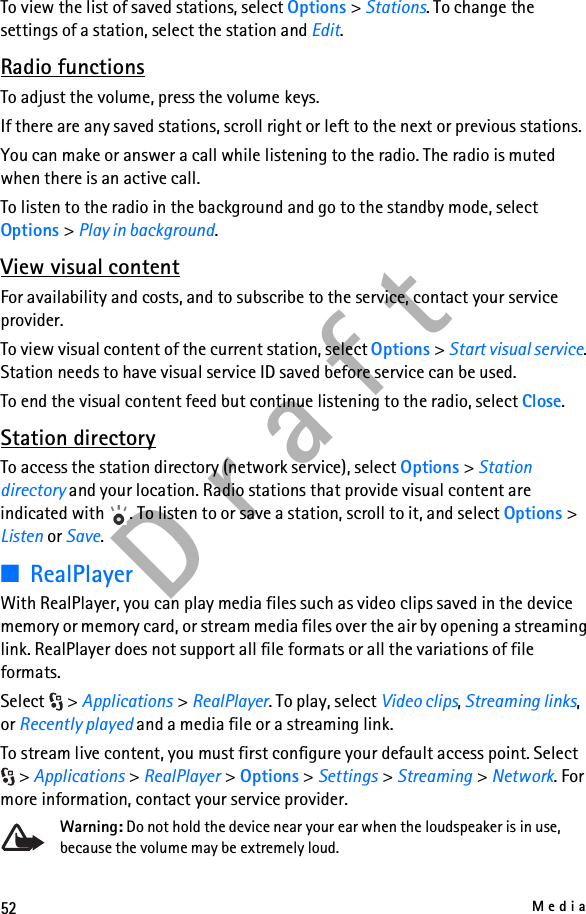 52MediaD r a f tTo view the list of saved stations, select Options &gt; Stations. To change the settings of a station, select the station and Edit.Radio functionsTo adjust the volume, press the volume keys.If there are any saved stations, scroll right or left to the next or previous stations.You can make or answer a call while listening to the radio. The radio is muted when there is an active call.To listen to the radio in the background and go to the standby mode, select Options &gt; Play in background.View visual contentFor availability and costs, and to subscribe to the service, contact your service provider.To view visual content of the current station, select Options &gt; Start visual service. Station needs to have visual service ID saved before service can be used.To end the visual content feed but continue listening to the radio, select Close.Station directoryTo access the station directory (network service), select Options &gt; Station directory and your location. Radio stations that provide visual content are indicated with  . To listen to or save a station, scroll to it, and select Options &gt; Listen or Save.■RealPlayerWith RealPlayer, you can play media files such as video clips saved in the device memory or memory card, or stream media files over the air by opening a streaming link. RealPlayer does not support all file formats or all the variations of file formats.Select &gt; Applications &gt; RealPlayer. To play, select Video clips, Streaming links, or Recently played and a media file or a streaming link.To stream live content, you must first configure your default access point. Select &gt; Applications &gt; RealPlayer &gt; Options &gt; Settings &gt; Streaming &gt; Network. For more information, contact your service provider.Warning: Do not hold the device near your ear when the loudspeaker is in use, because the volume may be extremely loud.