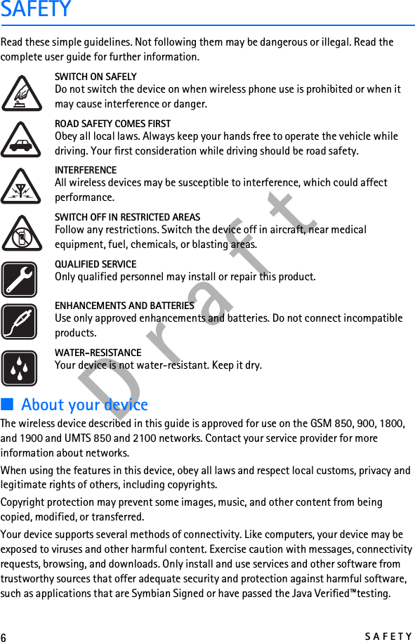 6SAFETYD r a f tSAFETYRead these simple guidelines. Not following them may be dangerous or illegal. Read the complete user guide for further information.SWITCH ON SAFELYDo not switch the device on when wireless phone use is prohibited or when it may cause interference or danger.ROAD SAFETY COMES FIRSTObey all local laws. Always keep your hands free to operate the vehicle while driving. Your first consideration while driving should be road safety.INTERFERENCEAll wireless devices may be susceptible to interference, which could affect performance.SWITCH OFF IN RESTRICTED AREASFollow any restrictions. Switch the device off in aircraft, near medical equipment, fuel, chemicals, or blasting areas.QUALIFIED SERVICEOnly qualified personnel may install or repair this product.ENHANCEMENTS AND BATTERIESUse only approved enhancements and batteries. Do not connect incompatible products.WATER-RESISTANCEYour device is not water-resistant. Keep it dry.■About your deviceThe wireless device described in this guide is approved for use on the GSM 850, 900, 1800, and 1900 and UMTS 850 and 2100 networks. Contact your service provider for more information about networks.When using the features in this device, obey all laws and respect local customs, privacy and legitimate rights of others, including copyrights.Copyright protection may prevent some images, music, and other content from being copied, modified, or transferred.Your device supports several methods of connectivity. Like computers, your device may be exposed to viruses and other harmful content. Exercise caution with messages, connectivity requests, browsing, and downloads. Only install and use services and other software from trustworthy sources that offer adequate security and protection against harmful software, such as applications that are Symbian Signed or have passed the Java Verified™testing. 