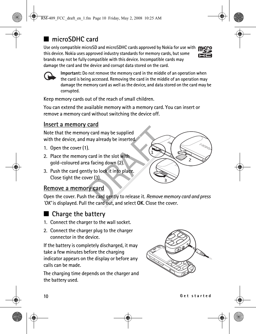 10Get startedDRAFT■microSDHC cardUse only compatible microSD and microSDHC cards approved by Nokia for use with this device. Nokia uses approved industry standards for memory cards, but some brands may not be fully compatible with this device. Incompatible cards may damage the card and the device and corrupt data stored on the card.Important: Do not remove the memory card in the middle of an operation when the card is being accessed. Removing the card in the middle of an operation may damage the memory card as well as the device, and data stored on the card may be corrupted.Keep memory cards out of the reach of small children.You can extend the available memory with a memory card. You can insert or remove a memory card without switching the device off.Insert a memory cardNote that the memory card may be supplied with the device, and may already be inserted.1. Open the cover (1).2. Place the memory card in the slot with gold-coloured area facing down (2).3. Push the card gently to lock it into place. Close tight the cover (3).Remove a memory cardOpen the cover. Push the card gently to release it. Remove memory card and press &apos;OK&apos; is displayed. Pull the card out, and select OK. Close the cover.■Charge the battery1. Connect the charger to the wall socket.2. Connect the charger plug to the charger connector in the device.If the battery is completely discharged, it may take a few minutes before the charging indicator appears on the display or before any calls can be made.The charging time depends on the charger and the battery used.RM-409_FCC_draft_en_1.fm  Page 10  Friday, May 2, 2008  10:25 AM
