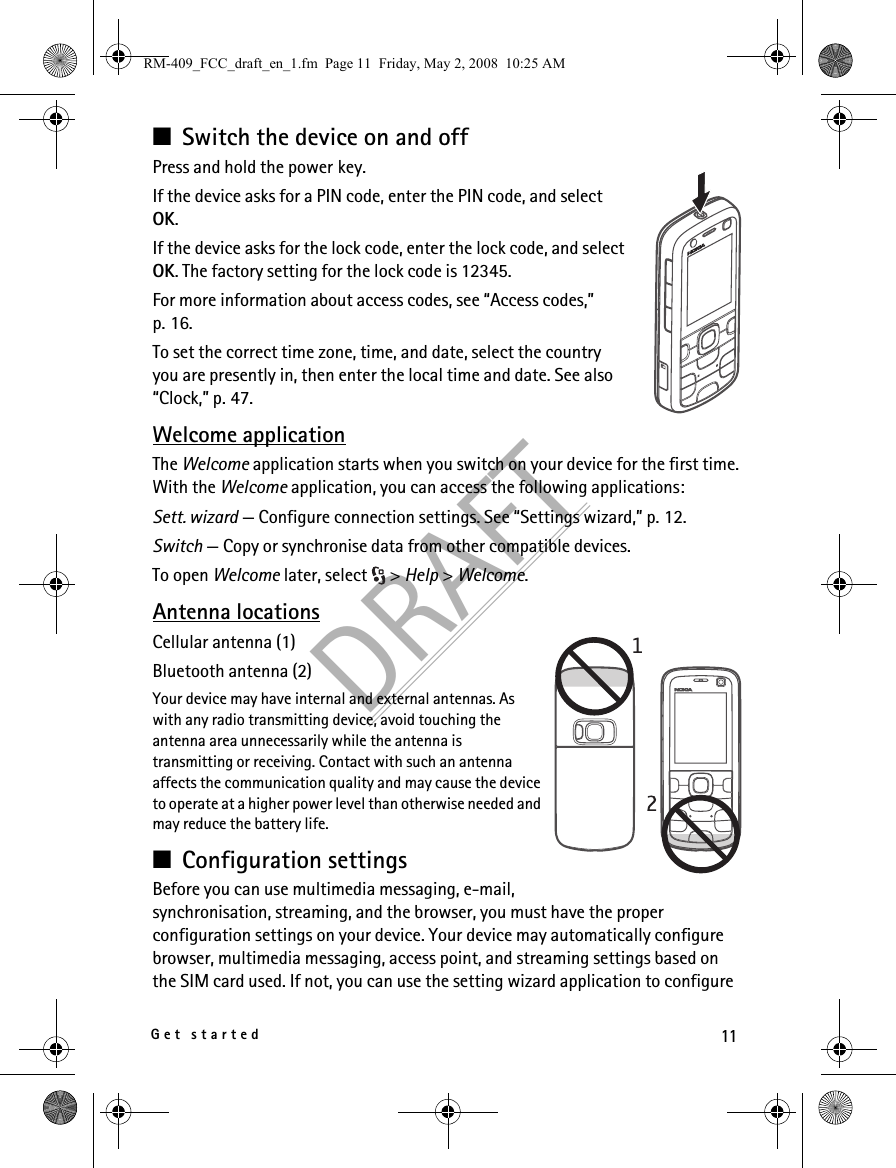 11Get startedDRAFT■Switch the device on and offPress and hold the power key.If the device asks for a PIN code, enter the PIN code, and select OK.If the device asks for the lock code, enter the lock code, and select OK. The factory setting for the lock code is 12345.For more information about access codes, see “Access codes,” p. 16.To set the correct time zone, time, and date, select the country you are presently in, then enter the local time and date. See also “Clock,” p. 47.Welcome applicationThe Welcome application starts when you switch on your device for the first time. With the Welcome application, you can access the following applications:Sett. wizard — Configure connection settings. See “Settings wizard,” p. 12.Switch — Copy or synchronise data from other compatible devices.To open Welcome later, select  &gt; Help &gt; Welcome.Antenna locationsCellular antenna (1)Bluetooth antenna (2)Your device may have internal and external antennas. As with any radio transmitting device, avoid touching the antenna area unnecessarily while the antenna is transmitting or receiving. Contact with such an antenna affects the communication quality and may cause the device to operate at a higher power level than otherwise needed and may reduce the battery life.■Configuration settingsBefore you can use multimedia messaging, e-mail, synchronisation, streaming, and the browser, you must have the proper configuration settings on your device. Your device may automatically configure browser, multimedia messaging, access point, and streaming settings based on the SIM card used. If not, you can use the setting wizard application to configure RM-409_FCC_draft_en_1.fm  Page 11  Friday, May 2, 2008  10:25 AM