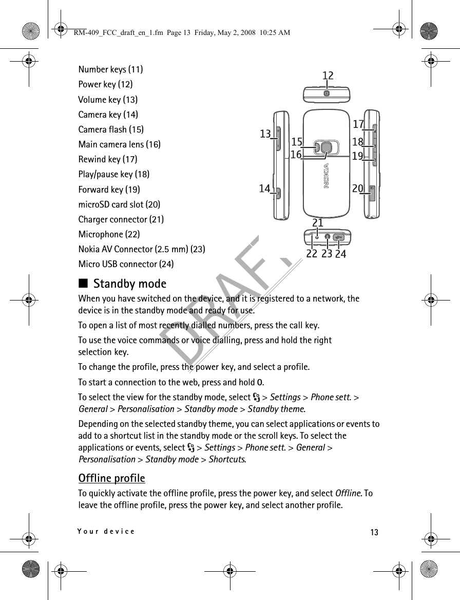 13Your deviceDRAFTNumber keys (11)Power key (12)Volume key (13)Camera key (14)Camera flash (15)Main camera lens (16)Rewind key (17)Play/pause key (18)Forward key (19)microSD card slot (20)Charger connector (21)Microphone (22)Nokia AV Connector (2.5 mm) (23)Micro USB connector (24)■Standby modeWhen you have switched on the device, and it is registered to a network, the device is in the standby mode and ready for use.To open a list of most recently dialled numbers, press the call key.To use the voice commands or voice dialling, press and hold the right selection key.To change the profile, press the power key, and select a profile.To start a connection to the web, press and hold 0.To select the view for the standby mode, select  &gt; Settings &gt; Phone sett. &gt; General &gt; Personalisation &gt; Standby mode &gt; Standby theme.Depending on the selected standby theme, you can select applications or events to add to a shortcut list in the standby mode or the scroll keys. To select the applications or events, select  &gt; Settings &gt; Phone sett. &gt; General &gt; Personalisation &gt; Standby mode &gt; Shortcuts.Offline profileTo quickly activate the offline profile, press the power key, and select Offline. To leave the offline profile, press the power key, and select another profile.RM-409_FCC_draft_en_1.fm  Page 13  Friday, May 2, 2008  10:25 AM