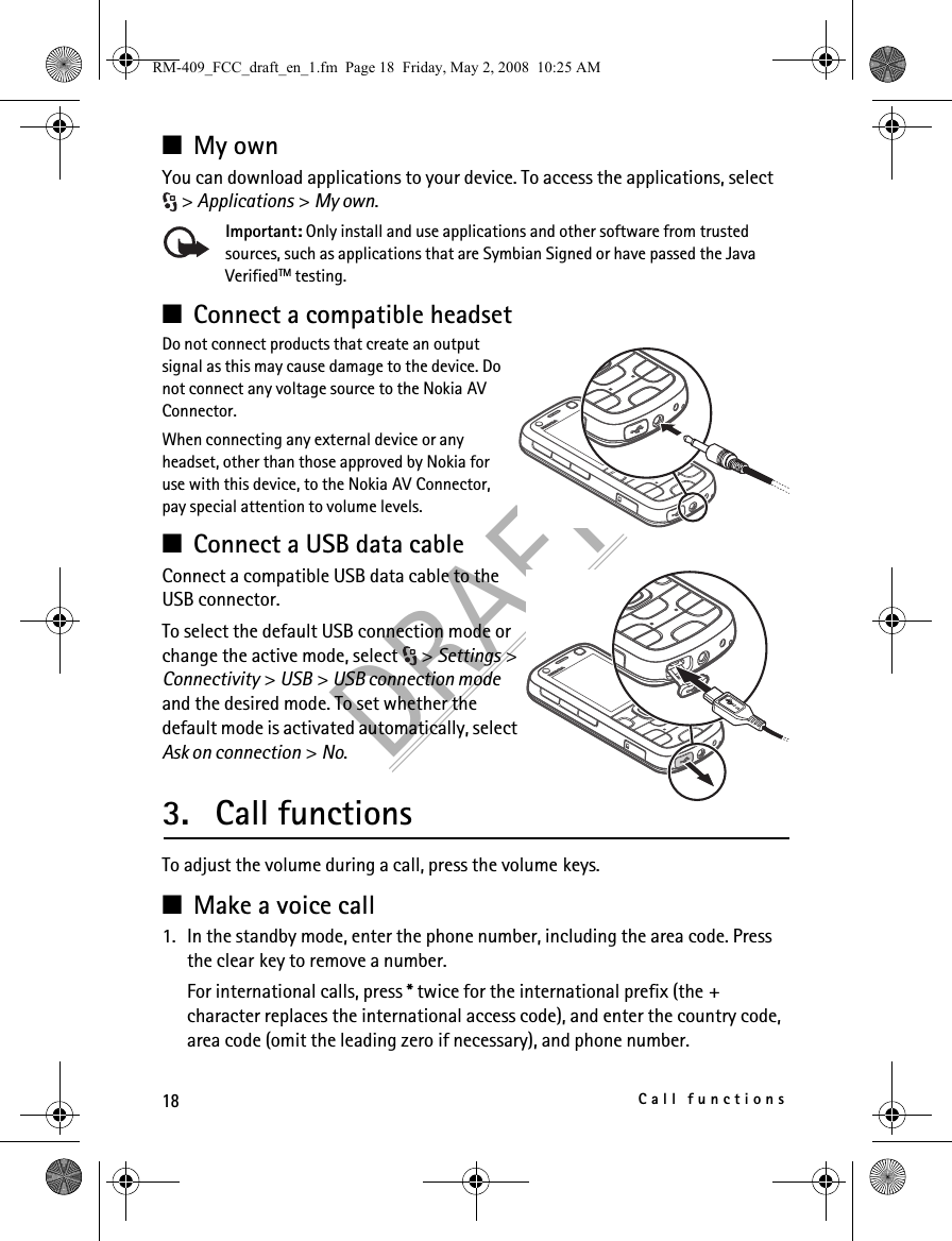 18Call functionsDRAFT■My ownYou can download applications to your device. To access the applications, select &gt; Applications &gt; My own. Important: Only install and use applications and other software from trusted sources, such as applications that are Symbian Signed or have passed the Java VerifiedTM testing.■Connect a compatible headsetDo not connect products that create an output signal as this may cause damage to the device. Do not connect any voltage source to the Nokia AV Connector.When connecting any external device or any headset, other than those approved by Nokia for use with this device, to the Nokia AV Connector, pay special attention to volume levels.■Connect a USB data cableConnect a compatible USB data cable to the USB connector.To select the default USB connection mode or change the active mode, select  &gt; Settings &gt; Connectivity &gt; USB &gt; USB connection mode and the desired mode. To set whether the default mode is activated automatically, select Ask on connection &gt; No.3. Call functionsTo adjust the volume during a call, press the volume keys.■Make a voice call1. In the standby mode, enter the phone number, including the area code. Press the clear key to remove a number.For international calls, press * twice for the international prefix (the + character replaces the international access code), and enter the country code, area code (omit the leading zero if necessary), and phone number.RM-409_FCC_draft_en_1.fm  Page 18  Friday, May 2, 2008  10:25 AM