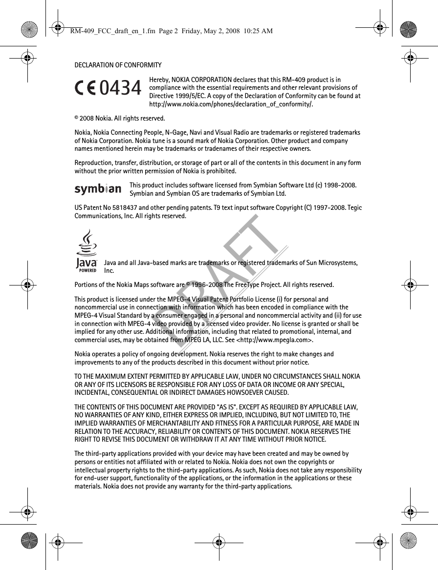 DRAFTDECLARATION OF CONFORMITYHereby, NOKIA CORPORATION declares that this RM-409 product is in compliance with the essential requirements and other relevant provisions of Directive 1999/5/EC. A copy of the Declaration of Conformity can be found at http://www.nokia.com/phones/declaration_of_conformity/.© 2008 Nokia. All rights reserved.Nokia, Nokia Connecting People, N-Gage, Navi and Visual Radio are trademarks or registered trademarks of Nokia Corporation. Nokia tune is a sound mark of Nokia Corporation. Other product and company names mentioned herein may be trademarks or tradenames of their respective owners.Reproduction, transfer, distribution, or storage of part or all of the contents in this document in any form without the prior written permission of Nokia is prohibited.This product includes software licensed from Symbian Software Ltd (c) 1998-2008. Symbian and Symbian OS are trademarks of Symbian Ltd.US Patent No 5818437 and other pending patents. T9 text input software Copyright (C) 1997-2008. Tegic Communications, Inc. All rights reserved.Java and all Java-based marks are trademarks or registered trademarks of Sun Microsystems, Inc.Portions of the Nokia Maps software are © 1996-2008 The FreeType Project. All rights reserved.This product is licensed under the MPEG-4 Visual Patent Portfolio License (i) for personal and noncommercial use in connection with information which has been encoded in compliance with the MPEG-4 Visual Standard by a consumer engaged in a personal and noncommercial activity and (ii) for use in connection with MPEG-4 video provided by a licensed video provider. No license is granted or shall be implied for any other use. Additional information, including that related to promotional, internal, and commercial uses, may be obtained from MPEG LA, LLC. See &lt;http://www.mpegla.com&gt;.Nokia operates a policy of ongoing development. Nokia reserves the right to make changes and improvements to any of the products described in this document without prior notice.TO THE MAXIMUM EXTENT PERMITTED BY APPLICABLE LAW, UNDER NO CIRCUMSTANCES SHALL NOKIA OR ANY OF ITS LICENSORS BE RESPONSIBLE FOR ANY LOSS OF DATA OR INCOME OR ANY SPECIAL, INCIDENTAL, CONSEQUENTIAL OR INDIRECT DAMAGES HOWSOEVER CAUSED.THE CONTENTS OF THIS DOCUMENT ARE PROVIDED &quot;AS IS&quot;. EXCEPT AS REQUIRED BY APPLICABLE LAW, NO WARRANTIES OF ANY KIND, EITHER EXPRESS OR IMPLIED, INCLUDING, BUT NOT LIMITED TO, THE IMPLIED WARRANTIES OF MERCHANTABILITY AND FITNESS FOR A PARTICULAR PURPOSE, ARE MADE IN RELATION TO THE ACCURACY, RELIABILITY OR CONTENTS OF THIS DOCUMENT. NOKIA RESERVES THE RIGHT TO REVISE THIS DOCUMENT OR WITHDRAW IT AT ANY TIME WITHOUT PRIOR NOTICE.The third-party applications provided with your device may have been created and may be owned by persons or entities not affiliated with or related to Nokia. Nokia does not own the copyrights or intellectual property rights to the third-party applications. As such, Nokia does not take any responsibility for end-user support, functionality of the applications, or the information in the applications or these materials. Nokia does not provide any warranty for the third-party applications.0434RM-409_FCC_draft_en_1.fm  Page 2  Friday, May 2, 2008  10:25 AM