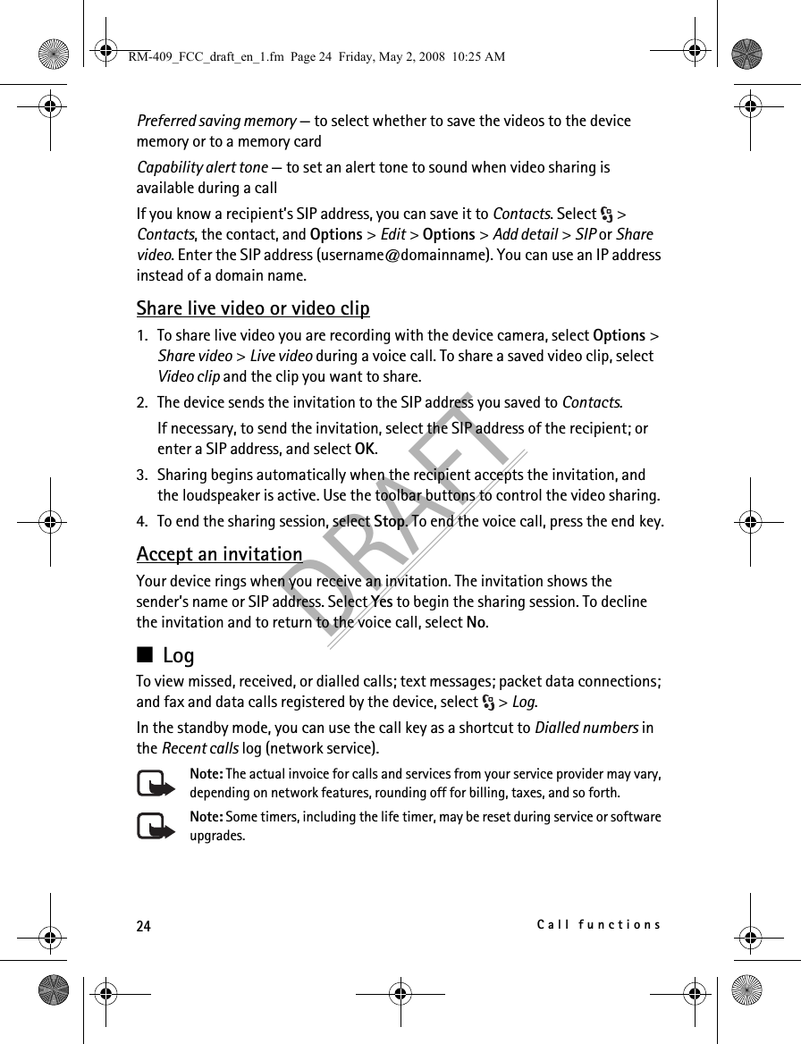 24Call functionsDRAFTPreferred saving memory — to select whether to save the videos to the device memory or to a memory cardCapability alert tone — to set an alert tone to sound when video sharing is available during a callIf you know a recipient’s SIP address, you can save it to Contacts. Select  &gt; Contacts, the contact, and Options &gt; Edit &gt; Options &gt; Add detail &gt; SIP or Share video. Enter the SIP address (username@domainname). You can use an IP address instead of a domain name. Share live video or video clip1. To share live video you are recording with the device camera, select Options &gt; Share video &gt; Live video during a voice call. To share a saved video clip, select Video clip and the clip you want to share.2. The device sends the invitation to the SIP address you saved to Contacts.If necessary, to send the invitation, select the SIP address of the recipient; or enter a SIP address, and select OK.3. Sharing begins automatically when the recipient accepts the invitation, and the loudspeaker is active. Use the toolbar buttons to control the video sharing.4. To end the sharing session, select Stop. To end the voice call, press the end key.Accept an invitationYour device rings when you receive an invitation. The invitation shows the sender’s name or SIP address. Select Yes to begin the sharing session. To decline the invitation and to return to the voice call, select No.■LogTo view missed, received, or dialled calls; text messages; packet data connections; and fax and data calls registered by the device, select  &gt; Log.In the standby mode, you can use the call key as a shortcut to Dialled numbers in the Recent calls log (network service).Note: The actual invoice for calls and services from your service provider may vary, depending on network features, rounding off for billing, taxes, and so forth.Note: Some timers, including the life timer, may be reset during service or software upgrades.RM-409_FCC_draft_en_1.fm  Page 24  Friday, May 2, 2008  10:25 AM