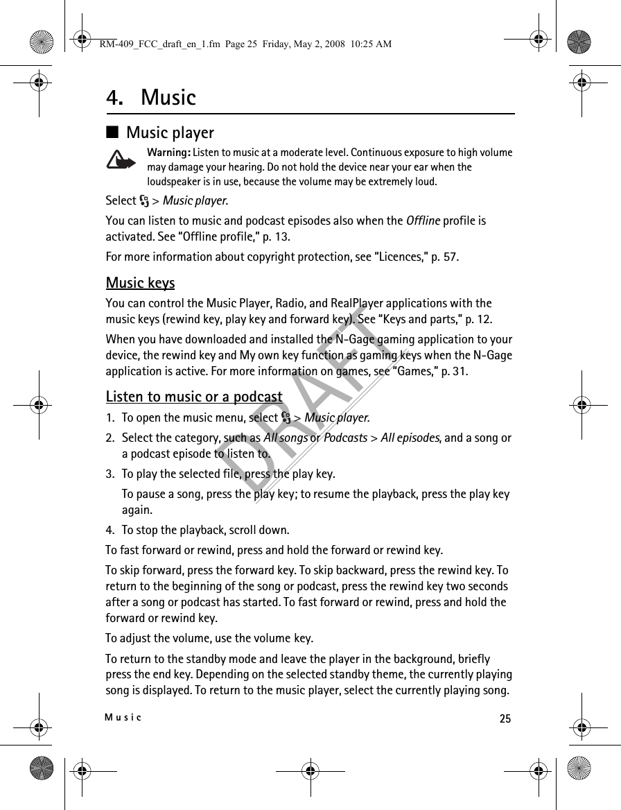 25MusicDRAFT4. Music■Music playerWarning: Listen to music at a moderate level. Continuous exposure to high volume may damage your hearing. Do not hold the device near your ear when the loudspeaker is in use, because the volume may be extremely loud.Select &gt; Music player.You can listen to music and podcast episodes also when the Offline profile is activated. See “Offline profile,” p. 13.For more information about copyright protection, see “Licences,” p. 57.Music keysYou can control the Music Player, Radio, and RealPlayer applications with the music keys (rewind key, play key and forward key). See “Keys and parts,” p. 12.When you have downloaded and installed the N-Gage gaming application to your device, the rewind key and My own key function as gaming keys when the N-Gage application is active. For more information on games, see “Games,” p. 31.Listen to music or a podcast1. To open the music menu, select  &gt; Music player.2. Select the category, such as All songs or Podcasts &gt; All episodes, and a song or a podcast episode to listen to.3. To play the selected file, press the play key.To pause a song, press the play key; to resume the playback, press the play key again.4. To stop the playback, scroll down.To fast forward or rewind, press and hold the forward or rewind key.To skip forward, press the forward key. To skip backward, press the rewind key. To return to the beginning of the song or podcast, press the rewind key two seconds after a song or podcast has started. To fast forward or rewind, press and hold the forward or rewind key.To adjust the volume, use the volume key.To return to the standby mode and leave the player in the background, briefly press the end key. Depending on the selected standby theme, the currently playing song is displayed. To return to the music player, select the currently playing song.RM-409_FCC_draft_en_1.fm  Page 25  Friday, May 2, 2008  10:25 AM