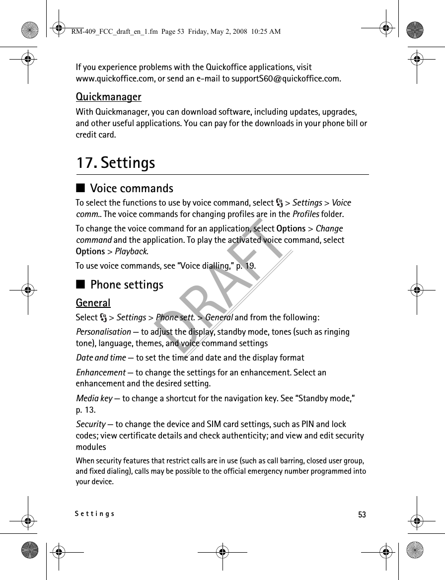 53SettingsDRAFTIf you experience problems with the Quickoffice applications, visit www.quickoffice.com, or send an e-mail to supportS60@quickoffice.com.QuickmanagerWith Quickmanager, you can download software, including updates, upgrades, and other useful applications. You can pay for the downloads in your phone bill or credit card.17. Settings■Voice commandsTo select the functions to use by voice command, select  &gt; Settings &gt; Voice comm.. The voice commands for changing profiles are in the Profiles folder.To change the voice command for an application, select Options &gt; Change command and the application. To play the activated voice command, select Options &gt; Playback.To use voice commands, see “Voice dialling,” p. 19.■Phone settingsGeneralSelect &gt; Settings &gt; Phone sett. &gt; General and from the following:Personalisation — to adjust the display, standby mode, tones (such as ringing tone), language, themes, and voice command settingsDate and time — to set the time and date and the display formatEnhancement — to change the settings for an enhancement. Select an enhancement and the desired setting.Media key — to change a shortcut for the navigation key. See “Standby mode,” p. 13.Security — to change the device and SIM card settings, such as PIN and lock codes; view certificate details and check authenticity; and view and edit security modulesWhen security features that restrict calls are in use (such as call barring, closed user group, and fixed dialing), calls may be possible to the official emergency number programmed into your device.RM-409_FCC_draft_en_1.fm  Page 53  Friday, May 2, 2008  10:25 AM